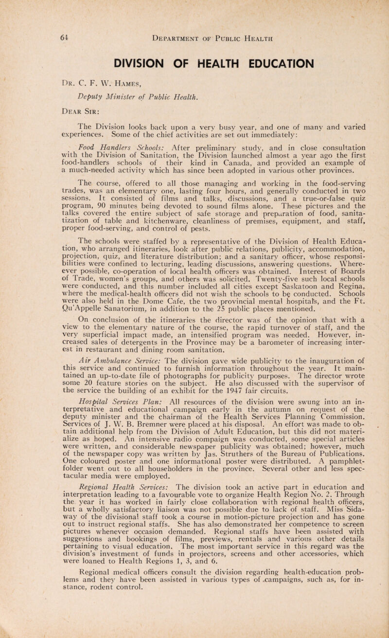 DIVISION OF HEALTH EDUCATION Dr. C. F. W. Hames, Deputy Minister of Public Health. Dear Sir: The Division looks back upon a very busy year, and one of many and varied experiences. Some of the chief activities are set out immediately: Food Handlers Schools: After preliminary study, and in close consultation with the Division of Sanitation, the Division launched almost a year ago the first food-handlers schools of their kind in Canada, and provided an example of a much-needed activity which has since been adopted in various other provinces. The course, offered to all those managing and working in the food-serving trades, was an elementary one, lasting four hours, and generally conducted in two sessions. It consisted of films and talks, discussions, and a true-or-false quiz program, 90 minutes being devoted to sound films alone. These pictures and the talks covered the entire subject of safe storage and preparation of food, sanita- tization of table and kitchenware, cleanliness of premises, equipment, and staff, proper food-serving, and control of pests. The schools were staffed by a representative of the Division of Health Educa¬ tion, who arranged itineraries, look after public relations, publicity, accommodation, projection, quiz, and literature distribution; and a sanitary officer, whose responsi¬ bilities were confined to lecturing, leading discussions, answering questions. Where- ever possible, co-operation of local health officers was obtained. Interest of Boards of Trade, women’s groups, and others was solicited. Twenty-five such local schools were conducted, and this number included all cities except Saskatoon and Regina, where the medical-health officers did not wish the schools to b§ conducted. Schools were also held in the Dome Cafe, the two provincial mental hospital's, and the Ft. Qu’Appelle Sanatorium, in addition to the 25 public places mentioned. On conclusion of the itineraries the director was of the opinion that with a view to the elementary nature of the course, the rapid turnover of staff, and the very superficial impact made, an intensified program was needed. However, in¬ creased sales of detergents in the Province may be a barometer of increasing inter¬ est in restaurant and dining room sanitation. Air Ambulance Service: The division gave wide publicity to the inauguration of this service and continued to furnish information throughout the year. It main¬ tained an up-to-date file of photographs for publicity purposes. The director wrote some 20 feature stories on the subject. He also discussed with the supervisor of the service the building of an exhibit for the 1947 fair circuits. Hospital Services Plan: All resources of the division were swung into an in¬ terpretative and educational campaign early in the autumn on request of the deputy minister and the chairman of the Health Services Planning Commission. Services of J. W. B. Bremner were placed at his disposal. An effort was made to ob¬ tain additional help from the Division of Adult Education, but this did not materi¬ alize as hoped. An intensive radio compaign was conducted, some special articles were written, and considerable newspaper publicity was obtained; however, much of the newspaper copy was written by Jas. Struthers of the Bureau of Publications. One coloured poster and one informational poster were distributed. A pamphlet- folder went out to all householders in the province. Several other and less spec¬ tacular media were employed. Regional Health Services: The division took an active part in education and interpretation leading to a favourable vote to organize Health Region No. 2. Through the year it has worked in fairly close collaboration with regional health officers, but a wholly satisfactory liaison was not possible due to lack of staff. Miss Sida- way of the divisional staff took a course in motion-picture projection and has gone out to instruct regional staffs. She has also demonstrated her competence to screen pictures whenever occasion demanded. Regional staffs have been assisted with suggestions and bookings of films, previews, rentals and various other details pertaining to visual education. The most important service in this regard was the division’s investment of funds in projectors, screens and other accessories, which were loaned to Health Regions 1, 3, and 6. Regional medical officers consult the division regarding health-education prob¬ lems and they have been assisted in various types of ..campaigns, such as, for in¬ stance, rodent control.