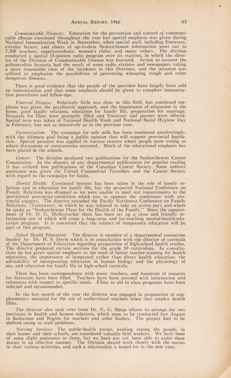 Communicable Diseases: Education for the prevention and control of communi¬ cable disease continued throughout the year but special emphasis was. given during National Immunization Week in September, when special mail, including literature, circular letters, and sheets of up-to-date Saskatchewan information went out to 7,200 teachers; superintendents; women’s clubs; and many others. .The division conducted a special 15-minute radio program over six stations, in which the direc¬ tor of the Division of Communicable Disease was featured. Action to counter the poliomyelitis hysteria had the result of some radio stations and newspapers taking a more reasonable view of the incidence in this Province, and the occasion was utilized to emphasize the possibilities of preventing whooping cough and other dangerous diseases. There is good evidence that the people of the province have largely been sold on immunization and that some emphasis should be given to complete immuniza¬ tion procedures and follow-ups. Venereal Disease: Relatively little was done in this field, but continued em¬ phasis was given the psychiatric approach, and the importance of education in the home, good family relations, education for family life, preparation for marriage. Requests for films were promptly filled and literature and posters were offered. Special note was taken of National Health Week and National Social Hygiene Day in February, but not as intensively qs in the previous year. Pasteurization: The campaign for safe milk has been continued unrelentingly, with the ultimate goal being a public opinion that will support provincial legisla¬ tion. Special pressure was applied in various centres where people were voting or where discussions or controversies occurred. Much of the educational emphasis has been placed in the schools. Cancer: The division produced two publications for the Saskatchewan Cancer Commission. In the absence of any departmental publications for popular reading it has utilized free publications of the Canadian Cancer Society. Some indirect assistance was given the United Commercial Travellers and the Cancer Society with regard to the campaign for funds. Mental Health: Continued interest has been taken in the role of family re¬ lations and in education for family life, but the projected National Conference on Family Relations was dropped as we were unable to meet our commitments to the provisional provincial committee which was to sponsor the conference with pro¬ vincial support. The director attended the Pacific Northwest Conference on Family Relations, (Vancouver), in which he was induced to take an active part, and where he spoke as “Saskatchewan Plans for the Health of the Family.” Since the appoint¬ ment of Dr. D. G. McKerracher there has been set up a close and friendly re¬ lationship out of which will come a long-term and far-reaching mental-health-edu¬ cation program. It is conceived that the subject of temperance education will be part of this program. School Health Education: The director is member of a departmental committee headed by Dr. H. S. Doyle which is in consultation with the director of curricula of the Department of Education regarding preparation of high-school health studies. The director prepared certain sections for the grade 10 curriculum. In consulta¬ tions he has given special emphasis to the need of better teacher-training for health education,, the importance of integrated rather than direct health education; the advisability of incorporating education in human biology and the physiology of sex, and education for family life in high-school curricula. There has been correspondence with many teachers, and hundreds of requests for literature have been filled. Teachers have been assisted with information and references with respect to specific needs. Films to aid in class programs have been selected and recommended. In the last month of the year the director was engaged in preparation of sup¬ plementary material for the use of audio-visual teachers when they employ health films. The director also took over from Dr. C, G. Sheps efforts to arrange for two institutes in health and human relations, which were to be conducted last August in Saskatoon and Regina for teachers and other leaders. The project had to be shelved owing to staff problems. Nursing Services: The public-health nurses, working among the people, in their homes and their schools, are considered valuable field workers. We have been of some slight assistance to them, but we have not yet been able to assist these nurses in an effective manner. The Division should work closely with the nurses in their various activities, and such a relationship is hoped for in the new year.