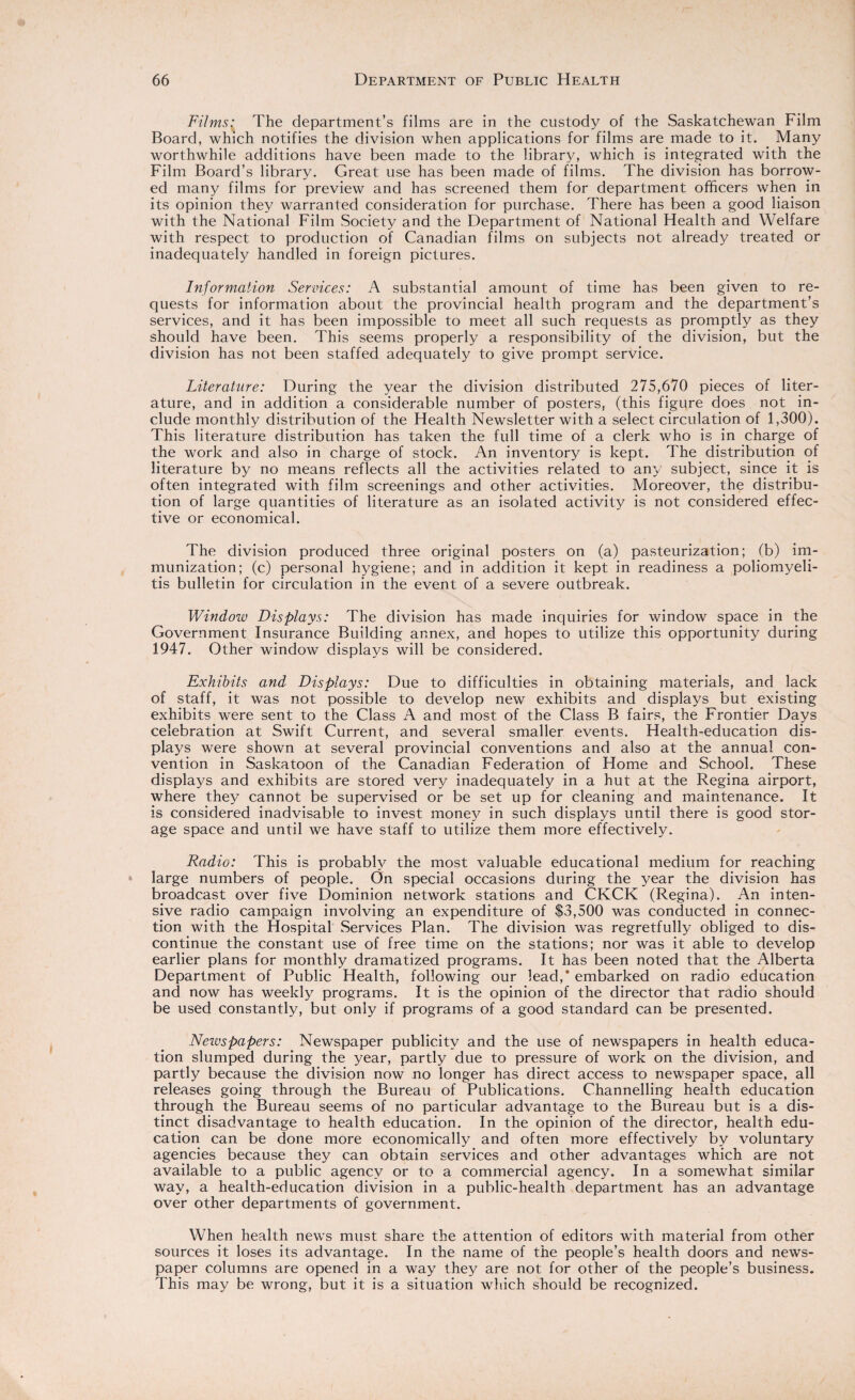 Films: The department’s films are in the custody of the Saskatchewan Film Board, which notifies the division when applications for films are made to it. Many worthwhile additions have been made to the library, which is integrated with the Film Board’s library. Great use has been made of films. The division has borrow¬ ed many films for preview and has screened them for department officers when in its opinion they warranted consideration for purchase. There has been a good liaison with the National Film Society and the Department of National Health and Welfare with respect to production of Canadian films on subjects not already treated or inadequately handled in foreign pictures. Information Services: A substantial amount of time has been given to re¬ quests for information about the provincial health program and the department’s services, and it has been impossible to meet all such requests as promptly as they should have been. This seems properly a responsibility of the division, but the division has not been staffed adequately to give prompt service. Literature: During the year the division distributed 275,670 pieces of liter¬ ature, and in addition a considerable number of posters, (this figure does not in¬ clude monthly distribution of the Health Newsletter with a select circulation of 1,300). This literature distribution has taken the full time of a clerk who is in charge of the work and also in charge of stock. An inventory is kept. The distribution of literature by no means reflects all the activities related to any subject, since it is often integrated with film screenings and other activities. Moreover, the distribu¬ tion of large quantities of literature as an isolated activity is not considered effec¬ tive or economical. The division produced three original posters on (a) pasteurization; (b) im¬ munization; (c) personal hygiene; and in addition it kept in readiness a poliomyeli¬ tis bulletin for circulation in the event of a severe outbreak. Window Displays: The division has made inquiries for window space in the Government Insurance Building annex, and hopes to utilize this opportunity during 1947. Other window displays will be considered. Exhibits and Displays: Due to difficulties in obtaining materials, and lack of staff, it was not possible to develop new exhibits and displays but existing exhibits were sent to the Class A and most of the Class B fairs, the Frontier Days celebration at Swift Current, and several smaller events. Health-education dis¬ plays were shown at several provincial conventions and also at the annual con¬ vention in Saskatoon of the Canadian Federation of Home and School. These displays and exhibits are stored very inadequately in a hut at the Regina airport, where they cannot be supervised or be set up for cleaning and maintenance. It is considered inadvisable to invest money in such displays until there is good stor¬ age space and until we have staff to utilize them more effectively. Radio: This is probably the most valuable educational medium for reaching large numbers of people. On special occasions during the year the division has broadcast over five Dominion network stations and CKCK (Regina). An inten¬ sive radio campaign involving an expenditure of $3,500 was conducted in connec¬ tion with the Hospital Services Plan. The division was regretfully obliged to dis¬ continue the constant use of free time on the stations; nor was it able to develop earlier plans for monthly dramatized programs. It has been noted that the Alberta Department of Public Health, following our lead,* embarked on radio education and now has weekly programs. It is the opinion of the director that radio should be used constantly, but only if programs of a good standard can be presented. Neivspapers: Newspaper publicity and the use of newspapers in health educa¬ tion slumped during the year, partly due to pressure of work on the division, and partly because the division now no longer has direct access to newspaper space, all releases going through the Bureau of Publications. Channelling health education through the Bureau seems of no particular advantage to the Bureau but is a dis¬ tinct disadvantage to health education. In the opinion of the director, health edu¬ cation can be done more economically and often more effectively by voluntary agencies because they can obtain services and other advantages which are not available to a public agency or to a commercial agency. In a somewhat similar way, a health-education division in a public-health department has an advantage over other departments of government. When health news must share the attention of editors with material from other sources it loses its advantage. In the name of the people’s health doors and news¬ paper columns are opened in a way they are not for other of the people’s business. This may be wrong, but it is a situation which should be recognized.