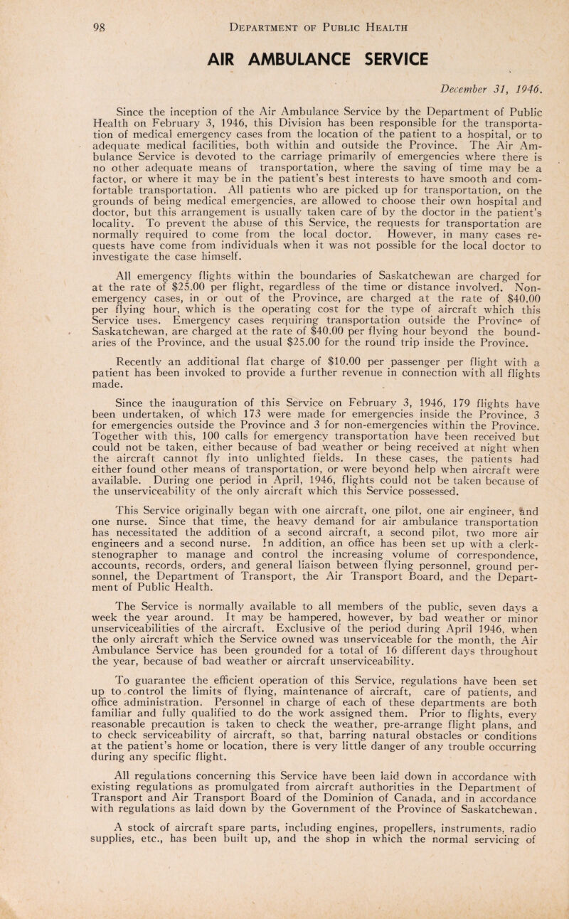 AIR AMBULANCE SERVICE December 31, 1946. Since the inception of the Air Ambulance Service by the Department of Public Health on February 3, 1946, this Division has been responsible for the transporta¬ tion of medical emergency cases from the location of the patient to a hospital, or to adequate medical facilities, both within and outside the Province. The Air Am¬ bulance Service is devoted to the carriage primarily of emergencies where there is no other adequate means of transportation, where the saving of time may be a factor, or where it may be in the patient’s best interests to have smooth and com¬ fortable transportation. All patients who are picked up for transportation, on the grounds of being medical emergencies, are allowed to choose their own hospital and doctor, but this arrangement is usually taken care of by the doctor in the patient’s locality. To prevent the abuse of this Service, the requests for transportation are normally required to come from the local doctor. However, in many cases re¬ quests have come from individuals when it was not possible for the local doctor to investigate the case himself. All emergency flights within the boundaries of Saskatchewan are charged for at the rate of $25.00 per flight, regardless of the time or distance involved. Non¬ emergency cases, in or out of the Province, are charged at the rate of $40.00 per flying hour, which is the operating cost for the type of aircraft which this Service uses. Emergency cases requiring transportation outside the Province of Saskatchewan, are charged at the rate of $40.00 per flying hour beyond the bound¬ aries of the Province, and the usual $25.00 for the round trip inside the Province. Recently an additional flat charge of $10.00 per passenger per flight with a patient has been invoked to provide a further revenue in connection with all flights made. Since the inauguration of this Service on February 3, 1946, 179 flights have been undertaken, of which 173 were made for emergencies inside the Province, 3 for emergencies outside the Province and 3 for non-emergencies within the Province. Together with this, 100 calls for emergency transportation have been received but could not be taken, either because of bad weather or being received at night when the aircraft cannot fly into unlighted fields. In these cases, the patients had either found other means of transportation, or were beyond help when aircraft were available. During one period in April, 1946, flights could not be taken because of the unserviceability of the only aircraft which this Service possessed. This Service originally began with one aircraft, one pilot, one air engineer, &nd one nurse. Since that time, the heavy demand for air ambulance transportation has necessitated the addition of a second aircraft, a second pilot, two more air engineers and a second nurse. In addition, an office has been set up with a clerk- stenographer to manage and control the increasing volume of correspondence, accounts, records, orders, and general liaison between flying personnel, ground per¬ sonnel, the Department of Transport, the Air Transport Board, and the Depart¬ ment of Public Health. The Service is normally available to all members of the public, seven days a week the year around. It may be hampered, however, by bad weather or minor unserviceabilities of the aircraft. Exclusive of the period during April 1946, when the only aircraft which the Service owned was unserviceable for the month, the Air Ambulance Service has been grounded for a total of 16 different days throughout the 3'ear, because of bad weather or aircraft unserviceability. To guarantee the efficient operation of this Service, regulations have been set up to control the limits of flying, maintenance of aircraft, care of patients, and office administration. Personnel in charge of each of these departments are both familiar and fully qualified to do the work assigned them. Prior to flights, every reasonable precaution is taken to check the weather, pre-arrange flight plans, and to check serviceability of aircraft, so that, barring natural obstacles or conditions at the patient’s home or location, there is very little danger of any trouble occurring during any specific flight. All regulations concerning this Service have been laid down in accordance with existing regulations as promulgated from aircraft authorities in the Department of Transport and Air Transport Board of the Dominion of Canada, and in accordance with regulations as laid down by the Government of the Province of Saskatchewan. A stock of aircraft spare parts, including engines, propellers, instruments, radio supplies, etc., has been built up, and the shop in which the normal servicing of