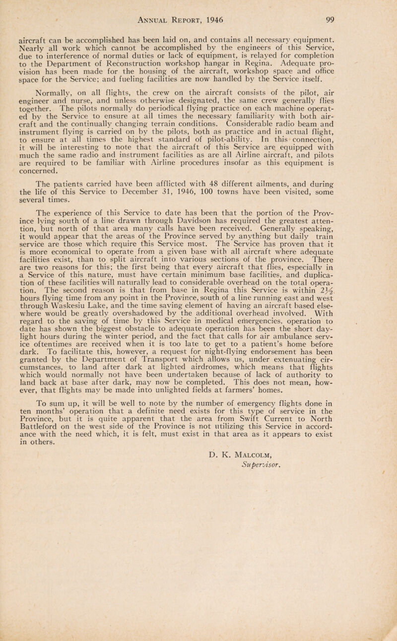 aircraft can be accomplished has been laid on, and contains all necessary equipment. Nearly all work which cannot be accomplished by the engineers of this Service, due to interference of normal duties or lack of equipment, is relayed for completion to the Department of Reconstruction workshop hangar in Regina. Adequate pro¬ vision has been made for the housing of the aircraft, workshop space and office space for the Service; and fueling facilities are now handled by the Service itself. Normally, on all flights, the crew on the aircraft consists of the pilot, air engineer and nurse, and unless otherwise designated, the same crew generally flies together. The pilots normally do periodical flying practice on each machine operat¬ ed by the Service to ensure at all times the necessary familiarity with both air¬ craft and the continually changing terrain conditions. Considerable radio beam and instrument flying is carried on by the pilots, both as practice and in actual flight, to ensure at all times the highest standard of pilot-ability. In this connection, it will be interesting to note that the aircraft of this Service are equipped with much the same radio and instrument facilities as are all Airline aircraft, and pilots are required to be familiar with Airline procedures insofar as this equipment is concerned. The patients carried have been afflicted with 48 different ailments, and during the life of this Service to December 31, 1946, 100 towns have been visited, some several times. The experience of this Service to date has been that the portion of the Prov¬ ince lying south of a line drawn through Davidson has required the greatest atten¬ tion, but north of that area many calls have been received. Generally speaking, it would appear that the areas of the Province served by anything but daily train service are those which require this Service most. The Service has proven that it is more economical to operate from a given base with all aircraft where adequate facilities exist, than to split aircraft into various sections of the province. There are two reasons for this; the first being that every aircraft that flies, especially in a Service of this nature, must have certain minimum base facilities, and duplica¬ tion of these facilities will naturally lead to considerable overhead on the total opera¬ tion. The second reason is that from base in Regina this .Service is within 2p2, hours flying time from any point in the Province, south of a line running east and west through Waskesiu Lake, and the time saving element of having an aircraft based else¬ where would be greatly overshadowed by the additional overhead involved. With regard to the saving of time by this .Service in medical emergencies, operation to date has shown the biggest obstacle to adequate operation has been the short day¬ light hours during the winter period, and the fact that calls for air ambulance serv¬ ice oftentimes are received when it is too late to get to a patient’s home before dark. To facilitate this, however, a request for night-flying endorsement has been granted by the Department of Transport which allows us, under extenuating cir¬ cumstances, to land after dark at lighted airdromes, which means that flights which would normally not have been undertaken because of lack of authority to land back at base after dark, may now be completed. This does not mean, how¬ ever, that flights may be made into unlighted fields at farmers’ homes. To sum up, it will be well to note by the number of emergency flights done in ten months’ operation that a definite need exists for this type of service in the Province, but it is quite apparent that the area from Swift Current to North Battleford on the west side of the Province is not utilizing this Service in accord¬ ance with the need which, it is felt, must exist in that area as it appears to exist in others. D. K. Malcolm, Supervisor.