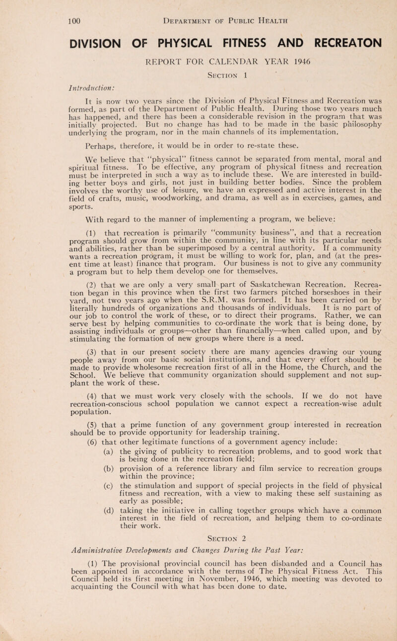 DIVISION OF PHYSICAL FITNESS AND RECREATON REPORT FOR CALENDAR YEAR 1946 Section 1 Introduction: It is now two years since the Division of Physical Fitness and Recreation was formed, as part of the Department of Public Health. During those two years much has happened, and there has been a considerable revision in the program that was initially projected. But no change has had to be made in the basic philosophy underlying the program, nor in the main channels of its implementation. Perhaps, therefore, it would be in order to re-state these. We believe that “physical” fitness cannot be separated from mental, moral and spiritual fitness. To be effective, any program of physical fitness and recreation must be interpreted in such a way as to include these. We are interested in build¬ ing better boys and girls, not just in building better bodies. Since the problem involves the worthy use of leisure, we have an expressed and active interest in the field of crafts, music, woodworking, and drama, as well as in exercises, games, and sports. With regard to the manner of implementing a program, we believe: (1) that recreation is primarily “community business”, and that a recreation program should grow from within the community, in line with its particular needs and abilities, rather than be superimposed by a central authority. If a community wants a recreation program, it must be willing to work for, plan, and (at the pres¬ ent time at least) finance that program. Our business is not to give any community a program but to help them develop one for themselves. (2) that we are only a very small part of Saskatchewan Recreation. Recrea¬ tion began in this province when the first two farmers pitched horseshoes in their yard, not two years ago when the S.R.M. was formed. It has been carried on by literally hundreds of organizations and thousands of individuals. It is no part of our job to control the work of these, or to direct their programs. Rather, we can serve best by helping communities to co-ordinate the work that is being done, by assisting individuals or groups—other than financially—when called upon, and by stimulating the formation of new groups where there is a need. (3) that in our present society there are many agencies drawing our young people away from our basic social institutions, and that every effort should be made to provide wholesome recreation first of all in the Home, the Church, and the School. We believe that community organization should supplement and not sup¬ plant the work of these. (4) that we must work very closely with the schools. If we do not have recreation-conscious school population we cannot expect a recreation-wise adult population. (5) that a prime function of any government group interested in recreation should be to provide opportunity for leadership training. (6) that other legitimate functions of a government agency include: (a) the giving of publicity to recreation problems, and to good work that is being done in the recreation field; (b) provision of a reference library and film service to recreation groups within the province; (c) the stimulation and support of special projects in the field of physical fitness and recreation, with a view to making these self sustaining as early as possible; (d) taking the initiative in calling together groups which have a common interest in the field of recreation, and helping them to co-ordinate their work. Section 2 Administrative Developments and Changes During the Past Year: (1) The provisional provincial council has been disbanded and a Council has been appointed in accordance with the terms of The Physical Fitness Act. This Council held its first meeting in November, 1946, which meeting was devoted to acquainting the Council with what has been done to date.