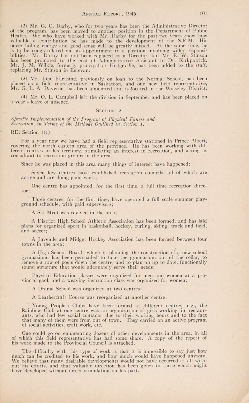 (2) Mr. G. C. Darby, who for two years has been the Administrative Director of the program, has been moved to another position in the Department of Public Health. YVe who have worked with Mr. Darby for the past two years know how valuable a contribution he has made to the development of the S.R.M. His never failing energy and good sense will be greatly missed. At the same time, he is to be congratulated on his appointment to a position involving wider responsi¬ bilities. Mr. Darby has not been replaced as a Director, but Mr. E. W. Stinson has been promoted to the post of Administrative Assistant to Dr. Kirkpatrick. Mr. J. M. Wilkie, formerly principal at Hodgeville, has been added to the staff, replacing Mr. Stinson in Estevan. (3) Mr. John Farthing, previously on loan to the Normal School, has been placed as a field representative in Saskatoon, and one new field representative, Mr. G. L. A. Daverne, has been appointed and is located in the Wolseley District. (4) Mr. O. L. Campbell left the division in September and has been placed on a year’s leave of absence. Section 3 Specific Implementation of the Program of Physical Fitness and Recreation, in Perms of the Methods Outlined in Section 1. RE: Section 1(1) For a year now we have had a field representative stationed in Prince Albert, covering the north eastern area of the province. He has been working with dif¬ ferent centres in his territory, stimulating an interest in recreation, and acting as consultant to recreation groups in the area. Since he was placed in this area many things of interest have happened: Seven key centres have established recreation councils, all of which are active and are doing good work; One centre has appointed, for the first time, a full time recreation direc¬ tor; Three centres, for the first time, have operated a full scale summer play¬ ground schedule, with paid supervisors; A Ski Meet was revived in the area; A District High School Athletic Association has been formed, and has laid plans for organized sport in basketball, hockey, curling, skiing, track and field, and soccer; A Juvenile and Midget Hockey Association has been formed between four towns in the area; • A High School Board, which is planning the construction of a new school gymnasium, has been persuaded to take the gymnasium out of the cellar, to remove a row of posts down the centre, and to plan an up to date, functionally sound structure that would adequately serve their needs; Physical Education classes were organized for men and women at a pro¬ vincial gaol, and a weaving instruction class was organized for women; A Drama School was organized at two centres; A Leathercraft Course was reorganized at another centre: Young People’s Clubs have been formed at different centres; e.g., the Rainbow Club at one centre was an organization of girls working in restaur¬ ants, who had few social contacts due to their working hours and to the fact that many of them were from out of town. They carried on an active program of social activities, craft work, etc. One could go on enumerating dozens of other developments in the area, in all of which this field representative has had some share. A copy of the report of his work made to the Provincial Council is attached. The difficulty with this type of work is that it is impossible to say just how much can be credited to his work, and how much would have happened anyway. We believe that many desirable developments would not have occurred at all with¬ out his efforts, and that valuable direction has been given to those which might have developed without direct stimulation on his part.
