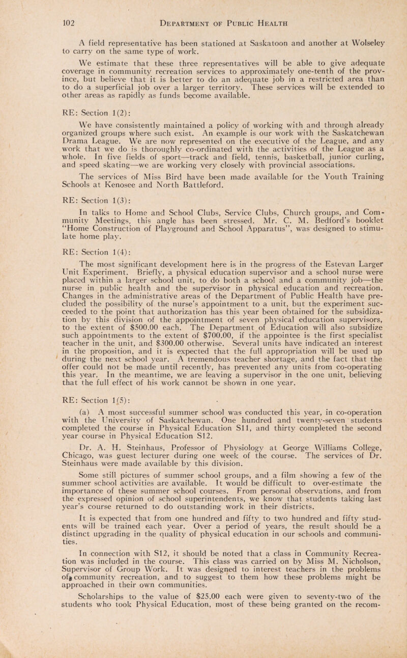 A field representative has been stationed at Saskatoon and another at Wolseley to carry on the same type of work. We estimate that these three representatives will be able to give adequate coverage in community recreation services to approximately one-tenth of the prov¬ ince, but believe that it is better to do an adequate job in a restricted area than to do a superficial job over a larger territory. These services will be extended to other areas as rapidly as funds become available. RE: Section 1(2): We have consistently maintained a policy of working with and through already organized groups where such exist. An example is our work with the Saskatchewan Drama League. We are now represented on the executive of the League, and any work that we do is thoroughly co-ordinated with the activities of the League as a whole. In five fields of sport—track and field, tennis, basketball, junior curling, and speed skating—we are working very closely with provincial associations. The services of Miss Bird have been made available for the Youth Training Schools at Kenosee and North Battleford. RE: Section 1(3): In talks to Home and School Clubs, Service Clubs, Church groups, and Com¬ munity Meetings, this angle has been stressed. Mr. C. M. Bedford’s booklet “Home Construction of Playground and School Apparatus”, was designed to stimu¬ late home play. RE: Section 1(4): The most significant development here is in the progress of the Estevan Larger Unit Experiment. Briefly, a physical education supervisor and a school nurse were placed within a larger school unit, to do both a school and a community job—the nurse in public health and the supervisor in physical education and recreation. Changes in the administrative areas of the Department of Public Health have pre¬ cluded the possibility of the nurse’s appointment to a unit, but the experiment suc¬ ceeded to the point that authorization has this year been obtained for the subsidiza¬ tion by this division of the appointment of seven physical education supervisors, to the extent of $500.00 each. The Department of Education will also subsidize such appointments to the extent of $700.00, if the appointee is the first specialist teacher in the unit, and $300.00 otherwise. Several units have indicated an interest in the proposition, and it is expected that the full appropriation will be used up during the next school year. A tremendous teacher shortage, and the fact that the offer could not be made until recently, has prevented any units from co-operating this year. In the meantime, we are leaving a supervisor in the one unit, believing that the full effect of his work cannot be shown in one year. RE: Section 1(5): (a) A most successful summer school was conducted this year, in co-operation with the University of Saskatchewan. One hundred and twenty-seven students completed the course in Physical Education SI 1, and thirty completed the second year course in Physical Education SI2. Dr. A. H. Steinhaus, Professor of Physiology at George Williams College, Chicago, was guest lecturer during one week of the course. The services of Dr. Steinhaus were made available by this division. Some still pictures of summer school groups, and a film showing a few of the summer school activities are available. It would be difficult to over-estimate the importance of these summer school courses. From personal observations, and from the expressed opinion of school superintendents, we know that students taking last year’s course returned to do outstanding work in their districts. It is expected that from one hundred and fifty to two hundred and fifty stud¬ ents will be trained each year. Over a period of years, the result should be a distinct upgrading in the quality of physical education in our schools and communi¬ ties. In connection with SI2, it should be noted that a class in Community Recrea¬ tion was included in the course. This class was carried on by Miss M. Nicholson, Supervisor of Group Work. It was designed to interest teachers in the problems off community recreation, and to suggest to them how these problems might be approached in their own communities. Scholarships to the value of $25.00 each were given to seventy-two of the students who took Physical Education, most of these being granted on the recom-