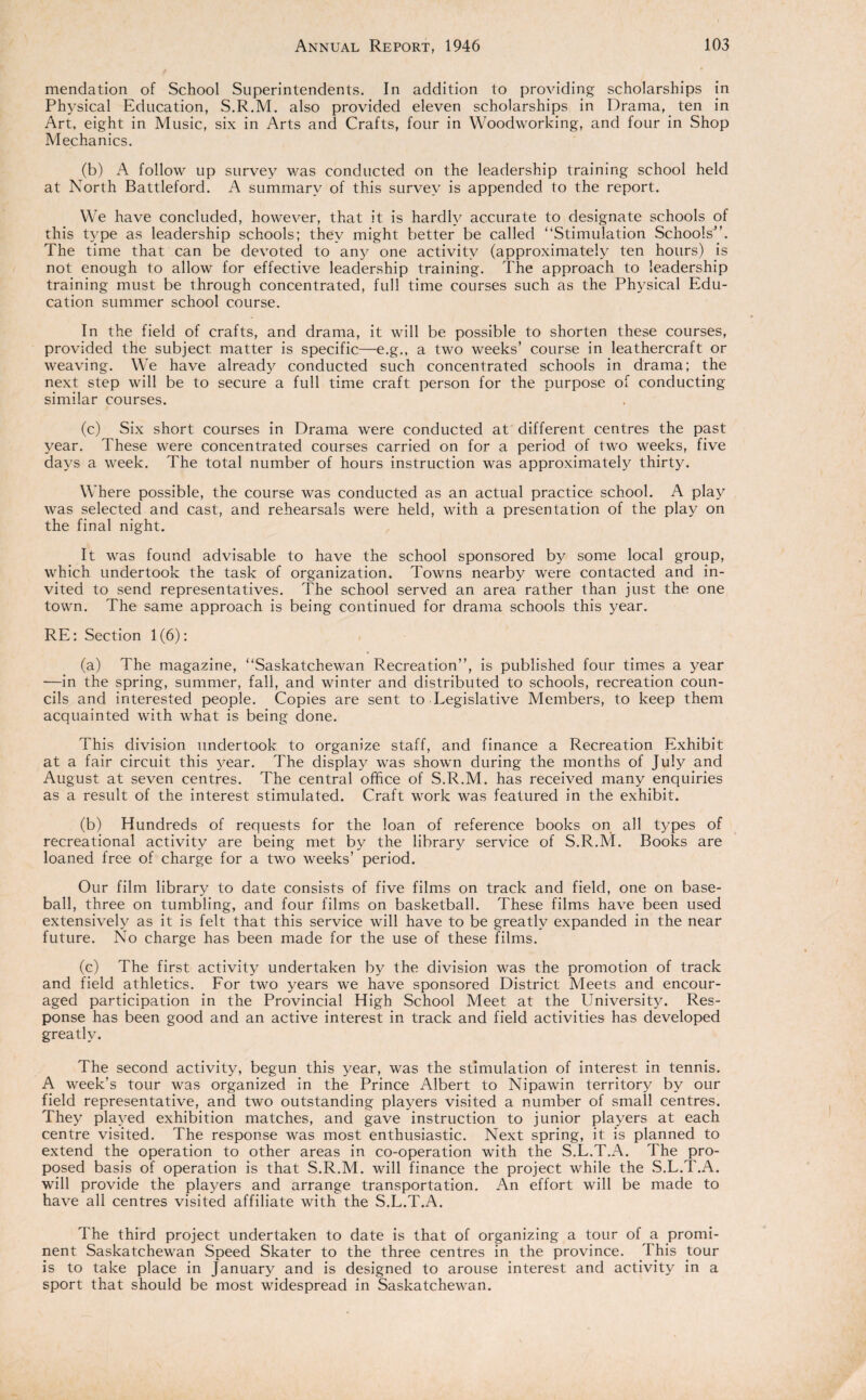 mendation of School Superintendents. In addition to providing scholarships in Physical Education, S.R.M. also provided eleven scholarships in Drama, ten in Art, eight in Music, six in Arts and Crafts, four in Woodworking, and four in Shop Mechanics. (b) A follow up survey was conducted on the leadership training school held at North Battleford. A summary of this survey is appended to the report. We have concluded, however, that it is hardly accurate to designate schools of this type as leadership schools; they might better be called “Stimulation Schools”. The time that can be devoted to any one activity (approximately ten hours) is not enough to allow for effective leadership training. The approach to leadership training must be through concentrated, full time courses such as the Physical Edu¬ cation summer school course. In the field of crafts, and drama, it will be possible to shorten these courses, provided the subject matter is specific—e.g., a two weeks’ course in leathercraft or weaving. We have already conducted such concentrated schools in drama; the next step will be to secure a full time craft person for the purpose of conducting similar courses. (c) Six short courses in Drama were conducted at different centres the past year. These were concentrated courses carried on for a period of two weeks, five days a week. The total number of hours instruction was approximately thirty. Where possible, the course was conducted as an actual practice school. A play was selected and cast, and rehearsals were held, with a presentation of the play on the final night. It was found advisable to have the school sponsored by some local group, which undertook the task of organization. Towns nearby were contacted and in¬ vited to send representatives. The school served an area rather than just the one town. The same approach is being continued for drama schools this year. RE: Section 1(6): (a) The magazine, “Saskatchewan Recreation”, is published four times a year —in the spring, summer, fall, and winter and distributed to schools, recreation coun¬ cils and interested people. Copies are sent to Legislative Members, to keep them acquainted with what is being done. This division undertook to organize staff, and finance a Recreation Exhibit at a fair circuit this year. The display was shown during the months of July and August at seven centres. The central office of S.R.M. has received many enquiries as a result of the interest stimulated. Craft work was featured in the exhibit. (b) Hundreds of requests for the loan of reference books on all types of recreational activity are being met by the library service of S.R.M. Books are loaned free of charge for a two weeks’ period. Our film library to date consists of five films on track and field, one on base¬ ball, three on tumbling, and four films on basketball. These films have been used extensively as it is felt that this service will have to be greatly expanded in the near future. No charge has been made for the use of these films. (c) The first activity undertaken by the division was the promotion of track and field athletics. For two years we have sponsored District Meets and encour¬ aged participation in the Provincial High School Meet at the University. Res¬ ponse has been good and an active interest in track and field activities has developed greatly. The second activity, begun this year, was the stimulation of interest in tennis. A week’s tour was organized in the Prince Albert to Nipawin territory by our field representative, and two outstanding players visited a number of small centres. They played exhibition matches, and gave instruction to junior players at each centre visited. The response was most enthusiastic. Next spring, it is planned to extend the operation to other areas in co-operation with the S.L.T.A. The pro¬ posed basis of operation is that S.R.M. will finance the project while the S.L.T.A. will provide the players and arrange transportation. An effort will be made to have all centres visited affiliate with the S.L.T.A. The third project undertaken to date is that of organizing a tour of a promi¬ nent Saskatchewan Speed Skater to the three centres in the province. This tour is to take place in January and is designed to arouse interest and activity in a sport that should be most widespread in Saskatchewan.