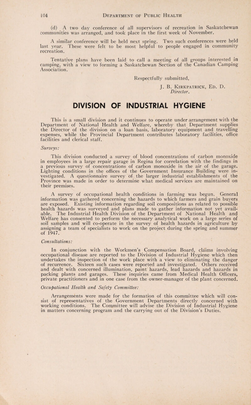 (d) A two day conference of all supervisors of recreation in Saskatchewan communities was arranged, and took place in the first week of November. A similar conference will be held next spring. Two such conferences were held last year. These were felt to be most helpful to people engaged in community recreation. Tentative plans have been laid to call a meeting of all groups interested in camping, with a view to forming a Saskatchewan Section of the Canadian Camping Association. Respectfully submitted, J. B. Kirkpatrick, Ed. D. Director. DIVISION OF INDUSTRIAL HYGIENE This is a small division and it continues to operate under arrangement with the Department of National Health and Welfare, whereby that Department supplies the Director of the division on a loan basis, laboratory equipment and travelling expenses, while the Provincial Department contributes laboratory facilities, office facilities and clerical staff. Surveys: This division conducted a survey of blood concentrations of carbon monoxide in employees in a large repair garage in Regina for correlation with the findings in a previous survey of concentrations of carbon monoxide in the air of the garage. Lighting conditions in the offices of the Government Insurance Building were in¬ vestigated. A questionnaire survey of the larger industrial establishments of the Province was made in order to determine what medical services are maintained on their premises. A survey of occupational health conditions in farming was begun. General information was gathered concerning the hazards to which farmers and grain buyers are exposed. Existing information regarding soil compositions as related to possible health hazards was surveyed and plans made to gather information not yet avail¬ able. The Industrial Health Division of the Department of National Health and Welfare has consented to perform the necessary analytical work on a large series of soil samples and will co-operate in the survey of health hazards in agriculture by assigning a team of specialists to work on the project during the spring and summer of 1947. Consultations: In conjunction with the Workmen’s Compensation Board, claims involving occupational disease are reported to the Division of Industrial Hygiene which then undertakes the inspection of the work place with a view to eliminating the danger of recurrence. Sixteen such cases were reported and investigated. Others received and dealt with concerned illumination, paint hazards, lead hazards and hazards in packing plants and garages. These inquiries came from Medical Health Officers, private practitioners and in one case from the owner-manager of the plant concerned. Occupational Health and Safety Committee: Arrangements were made for the formation of this committee which will con¬ sist of representatives of the Government Departments directly concerned with working conditions. The Committee will advise the Division of Industrial Hygiene in matters concerning program and the carrying out of the Division’s Duties.