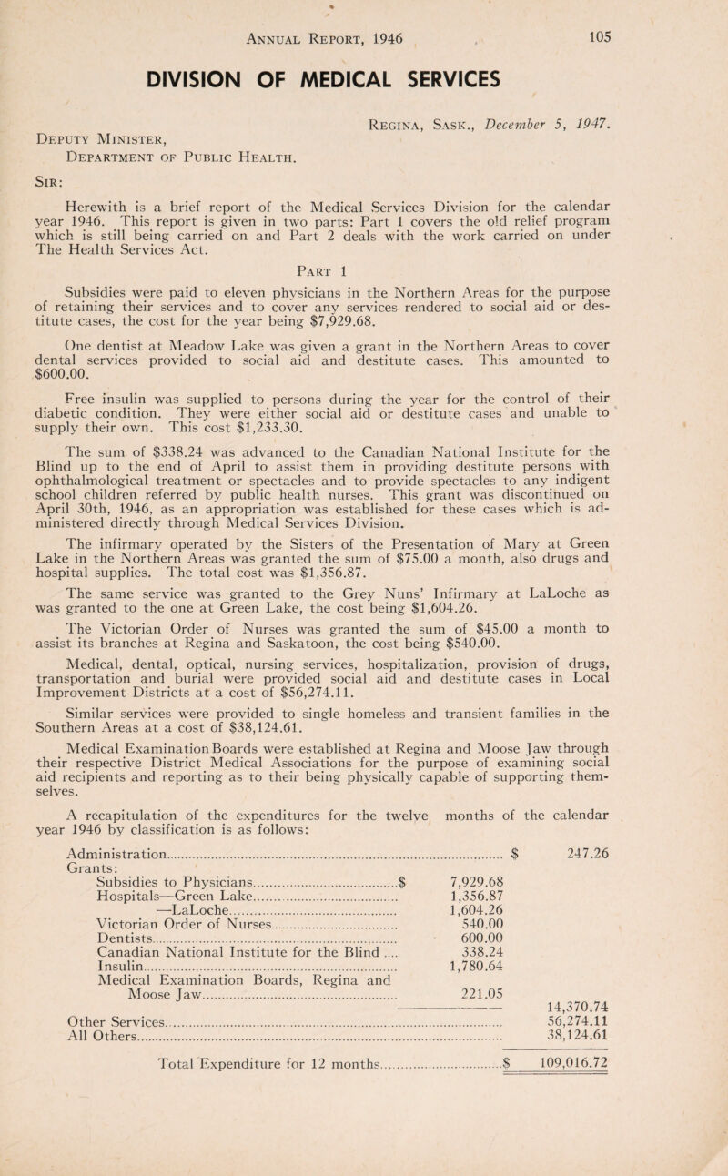 DIVISION OF MEDICAL SERVICES Deputy Minister, Department of Public Health. Regina, Sask., December 5, 1947. Sir: Herewith is a brief report of the Medical Services Division for the calendar year 1946. This report is given in two parts: Part 1 covers the old relief program which is still being carried on and Part 2 deals with the work carried on under The Health Services Act. Part 1 Subsidies were paid to eleven physicians in the Northern Areas for the purpose of retaining their services and to cover any services rendered to social aid or des¬ titute cases, the cost for the year being $7,929.68. One dentist at Meadow Lake was given a grant in the Northern Areas to cover dental services provided to social aid and destitute cases. This amounted to $600.00. Free insulin was supplied to persons during the year for the control of their diabetic condition. They were either social aid or destitute cases and unable to supply their own. This cost $1,233.30. The sum of $338.24 was advanced to the Canadian National Institute for the Blind up to the end of April to assist them in providing destitute persons with ophthalmological treatment or spectacles and to provide spectacles to any indigent school children referred by public health nurses. This grant was discontinued on April 30th, 1946, as an appropriation was established for these cases which is ad¬ ministered directly through Medical Services Division. The infirmary operated by the Sisters of the Presentation of Mary at Green Lake in the Northern Areas was granted the sum of $75.00 a month, also drugs and hospital supplies. The total cost was $1,356.87. The same service was granted to the Grey Nuns’ Infirmary at LaLoche as was granted to the one at Green Lake, the cost being $1,604.26. The Victorian Order of Nurses was granted the sum of $45.00 a month to assist its branches at Regina and Saskatoon, the cost being $540.00. Medical, dental, optical, nursing services, hospitalization, provision of drugs, transportation and burial were provided social aid and destitute cases in Local Improvement Districts at a cost of $56,274.11. Similar services were provided to single homeless and transient families in the Southern Areas at a cost of $38,124.61. Medical Examination Boards were established at Regina and Moose Jaw through their respective District Medical Associations for the purpose of examining social aid recipients and reporting as to their being physically capable of supporting them¬ selves. A recapitulation of the expenditures for the twelve months of the calendar year 1946 by classification is as follows: Administration. $ 247.26 Grants: Subsidies to Physicians.$ 7,929.68 Hospitals—Green Lake. 1,356.87 —LaLoche. 1,604.26 Victorian Order of Nurses. 540.00 Dentists. 600.00 Canadian National Institute for the Blind .... 338.24 Insulin. 1,780.64 Medical Examination Boards, Regina and Moose Jaw. 221.05 - 14,370.74 Other Services. 56,274.11 All Others. 38,124.61 Total Expenditure for 12 months.$ 109,016.72