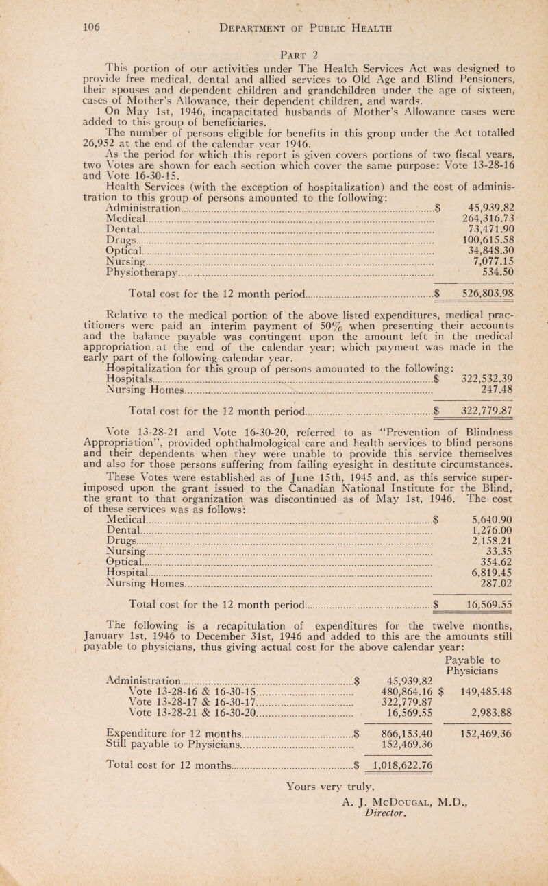 Part 2 This portion of our activities under The Health Services Act was designed to provide free medical, dental and allied services to Old Age and Blind Pensioners, their spouses and dependent children and grandchildren under the age of sixteen, cases of Mother’s Allowance, their dependent children, and wards. On May 1st, 1946, incapacitated husbands of Mother’s Allowance cases were added to this group of beneficiaries. The number of persons eligible for benefits in this group under the Act totalled 26,952 at the end of the calendar year 1946. As the period for which this report is given covers portions of two fiscal years, two Votes are shown for each section which cover the same purpose: Vote 13-28-16 and Vote 16-30-15. Health Services (with the exception of hospitalization) and the cost of adminis¬ tration to this group of persons amounted to the following: Administration....$ 45,939.82 Medical. 264,316.73 Dental. 73,471.90 Drugs. 100,615.58 Optical. 34,848.30 Nursing. 7,077.15 Physiotherapy. 534.50 Total cost for the 12 month period.$ 526,803.98 Relative to the medical portion of the above listed expenditures, medical prac¬ titioners were paid an interim payment of 50% when presenting their accounts and the balance payable was contingent upon the amount left in the medical appropriation at the end of the calendar year; which payment was made in the early part of the following calendar year. Hospitalization for this group of persons amounted to the following: Hospitals...$ 322,532.39 Nursing Homes... 247.48 Total cost for the 12 month period $ 322,779.87 Vote 13-28-21 and Vote 16-30-20, referred to as “Prevention of Blindness Appropriation’’, provided ophthalmological care and health services to blind persons and their dependents when they were unable to provide this service themselves and also for those persons suffering from failing eyesight in destitute circumstances. These Votes were established as of June 15th, 1945 and, as this service super¬ imposed upon the grant issued to the Canadian National Institute for the Blind, the grant to that organization was discontinued as of May 1st, 1946. The cost of these services was as follows: Medical.$ 5,640.90 Dental. 1,276.00 Drugs. 2,158.21 Nursing. 33.35 Optical. 354.62 Hospital. 6,819.45 Nursing Homes. 287.02 Total cost for the 12 month period.$ 16,569.55 ' The following is a recapitulation of expenditures for the twelve months, January 1st, 1946 to December 31st, 1946 and added to this are the amounts still payable to physicians, thus giving actual cost for the above calendar year: Payable to Physicians Administration.$ 45,939.82 Vote 13-28-16 & 16-30-15. 480,864.16 $ 149,485.48 Vote 13-28-17 & 16-30-17. 322,779.87 Vote 13-28-21 & 16-30-20. 16,569.55 2,983.88 Expenditure for 12 months.$ 866,153.40 152,469.36 Still payable to Physicians. 152,469.36 Total cost for 12 months.$ 1,018,622.76 Yours very truly, A. J. McDougal, M.D., Director.