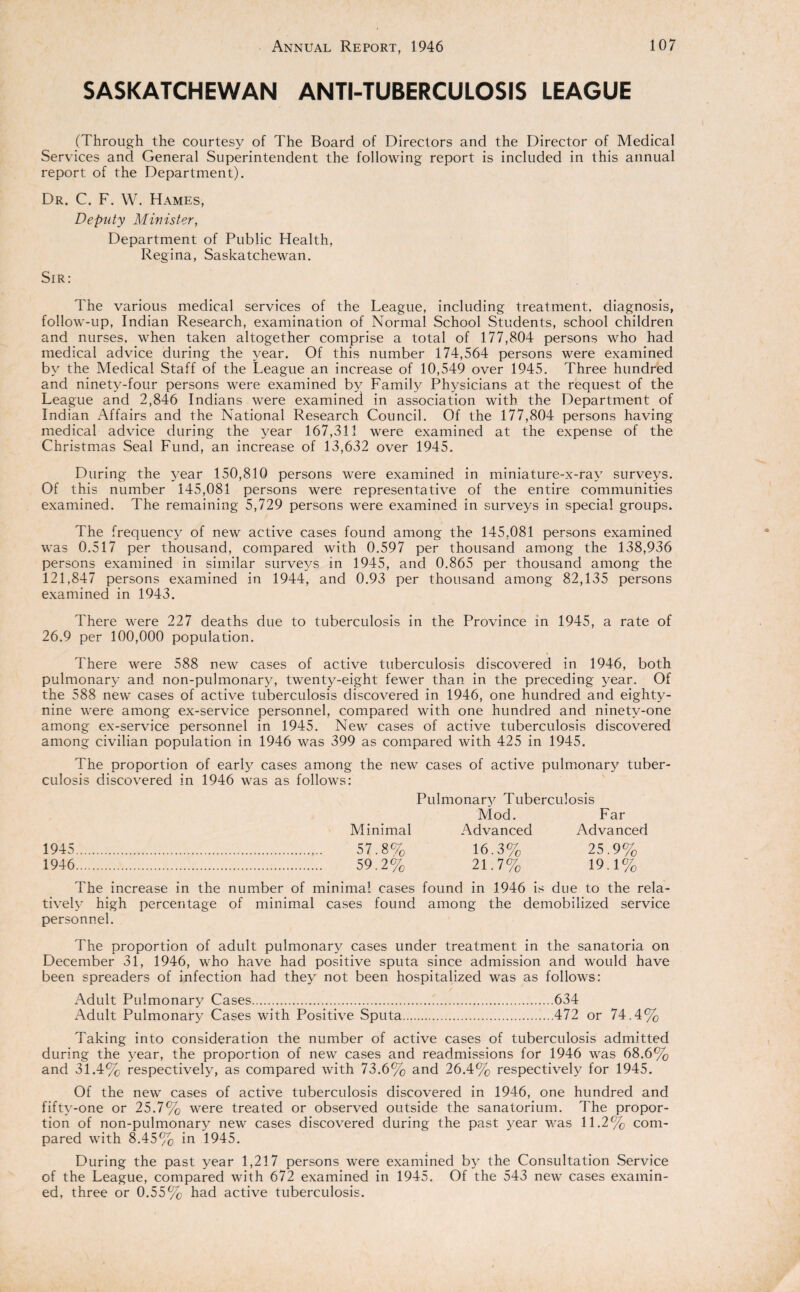 SASKATCHEWAN ANTI-TUBERCULOSIS LEAGUE (Through the courtesy of The Board of Directors and the Director of Medical Services and General Superintendent the following report is included in this annual report of the Department). Dr. C. F. W. Hames, Deputy Minister, Department of Public Health. Regina, Saskatchewan. Sir: The various medical services of the League, including treatment, diagnosis, follow-up, Indian Research, examination of Normal School Students, school children and nurses, when taken altogether comprise a total of 177,804 persons who had medical advice during the year. Of this number 174,564 persons were examined by the Medical Staff of the League an increase of 10,549 over 1945. Three hundred and ninety-four persons were examined by Family Physicians at the request of the League and 2,846 Indians were examined in association with the Department of Indian Affairs and the National Research Council. Of the 177,804 persons having medical advice during the year 167,311 were examined at the expense of the Christmas Seal Fund, an increase of 13,632 over 1945. During the year 150,810 persons were examined in miniature-x-ray surveys. Of this number 145,081 persons were representative of the entire communities examined. The remaining 5,729 persons were examined in surveys in special groups. The frequency of new active cases found among the 145,081 persons examined was 0.517 per thousand, compared with 0.597 per thousand among the 138,936 persons examined in similar surveys in 1945, and 0.865 per thousand among the 121,847 persons examined in 1944, and 0.93 per thousand among 82,135 persons examined in 1943. There were 227 deaths due to tuberculosis in the Province in 1945, a rate of 26.9 per 100,000 population. There were 588 new cases of active tuberculosis discovered in 1946, both pulmonary and non-pulmonary, twenty-eight fewer than in the preceding year. Of the 588 new cases of active tuberculosis discovered in 1946, one hundred and eighty- nine were among ex-service personnel, compared with one hundred and ninety-one among ex-service personnel in 1945. New cases of active tuberculosis discovered among civilian population in 1946 was 399 as compared with 425 in 1945. The proportion of early cases among the new cases of active pulmonary tuber¬ culosis discovered in 1946 was as follows: Pulmonary Tuberculosis Mod. Far Minimal Advanced Advanced 1945 . 57.8% 16.3% 25.9% 1946 . 59.2% 21.7% 19.1% The increase in the number of minimal cases found in 1946 is due to the rela¬ tively high percentage of minimal cases found among the demobilized service personnel. The proportion of adult pulmonary cases under treatment in the sanatoria on December 31, 1946, who have had positive sputa since admission and would have been spreaders of infection had they not been hospitalized was as follows: Adult Pulmonary Cases.634 Adult Pulmonary Cases with Positive Sputa.472 or 74.4% Taking into consideration the number of active cases of tuberculosis admitted during the year, the proportion of new cases and readmissions for 1946 was 68.6% and 31.4% respectively, as compared with 73.6% and 26.4% respectively for 1945. Of the new cases of active tuberculosis discovered in 1946, one hundred and fifty-one or 25.7% were treated or observed outside the sanatorium. The propor¬ tion of non-pulmonary new cases discovered during the past year was 11.2% com¬ pared with 8.45% in 1945. During the past year 1,217 persons were examined by the Consultation Service of the League, compared with 672 examined in 1945. Of the 543 new cases examin¬ ed, three or 0.55% had active tuberculosis.