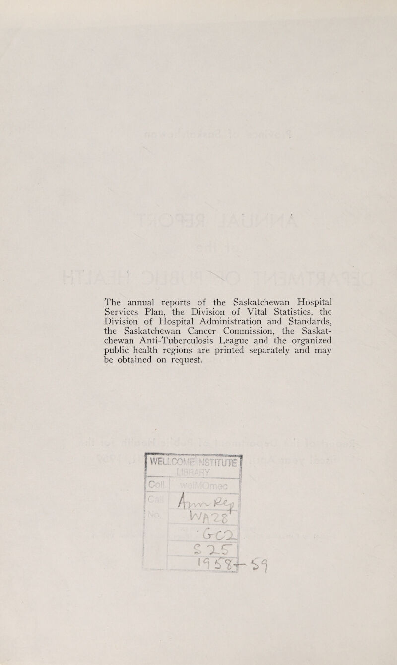 7* The annual reports of the Saskatchewan Hospital Services Plan, the Division of Vital Statistics, the Division of Hospital Administration and Standards, the Saskatchewan Cancer Commission, the Saskat¬ chewan Anti-Tuberculosis Teague and the organized public health regions are printed separately and may be obtained on request.