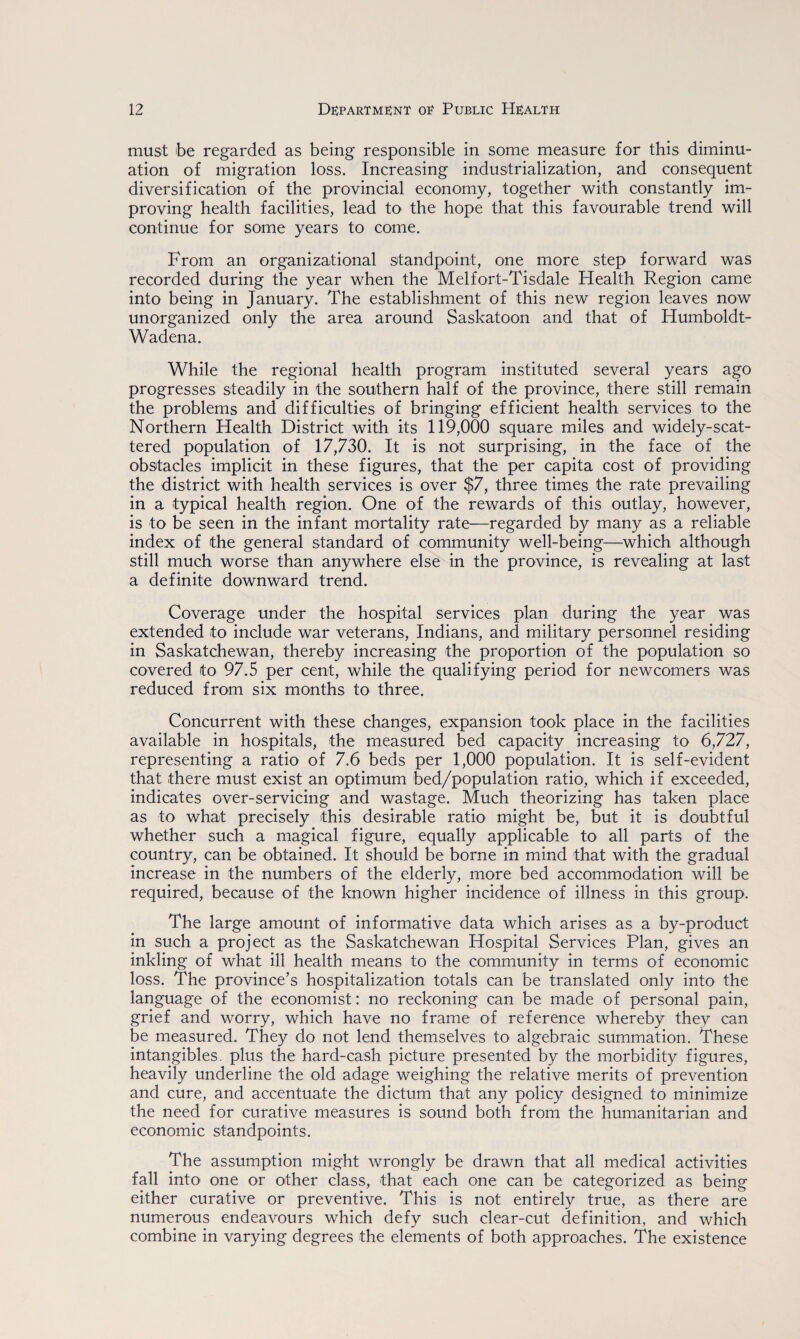 must be regarded as being responsible in some measure for this diminu- ation of migration loss. Increasing industrialization, and consequent diversification of the provincial economy, together with constantly im¬ proving health facilities, lead to the hope that this favourable trend will continue for some years to come. From an organizational standpoint, one more step forward was recorded during the year when the Melfort-Tisdale Health Region came into being in January. The establishment of this new region leaves now unorganized only the area around Saskatoon and that of Humboldt- Wadena. While the regional health program instituted several years ago progresses steadily in the southern half of the province, there still remain the problems and difficulties of bringing efficient health services to the Northern Health District with its 119,000 square miles and widely-scat¬ tered population of 17,730. It is not surprising, in the face of the obstacles implicit in these figures, that the per capita cost of providing the district with health services is over $7, three times the rate prevailing in a typical health region. One of the rewards of this outlay, however, is to be seen in the infant mortality rate—regarded by many as a reliable index of the general standard of community well-being—which although still much worse than anywhere else in the province, is revealing at last a definite downward trend. Coverage under the hospital services plan during the year was extended to include war veterans, Indians, and military personnel residing in Saskatchewan, thereby increasing the proportion of the population so covered to 97.5 per cent, while the qualifying period for newcomers was reduced from six months to three. Concurrent with these changes, expansion took place in the facilities available in hospitals, the measured bed capacity increasing to 6,727, representing a ratio of 7.6 beds per 1,000 population. It is self-evident that there must exist an optimum bed/population ratio, which if exceeded, indicates over-servicing and wastage. Much theorizing has taken place as to what precisely this desirable ratio might be, but it is doubtful whether such a magical figure, equally applicable to all parts of the country, can be obtained. It should be borne in mind that with the gradual increase in the numbers of the elderly, more bed accommodation will be required, because of the known higher incidence of illness in this group. The large amount of informative data which arises as a by-product in such a project as the Saskatchewan Hospital Services Plan, gives an inkling of what ill health means to the community in terms of economic loss. The province’s hospitalization totals can be translated only into the language of the economist: no reckoning can be made of personal pain, grief and worry, which have no frame of reference whereby they can be measured. They do not lend themselves to algebraic summation. These intangibles, plus the hard-cash picture presented by the morbidity figures, heavily underline the old adage weighing the relative merits of prevention and cure, and accentuate the dictum that any policy designed to minimize the need for curative measures is sound both from the humanitarian and economic standpoints. The assumption might wrongly be drawn that all medical activities fall into one or other class, that each one can be categorized as being either curative or preventive. This is not entirely true, as there are numerous endeavours which defy such clear-cut definition, and which combine in varying degrees the elements of both approaches. The existence