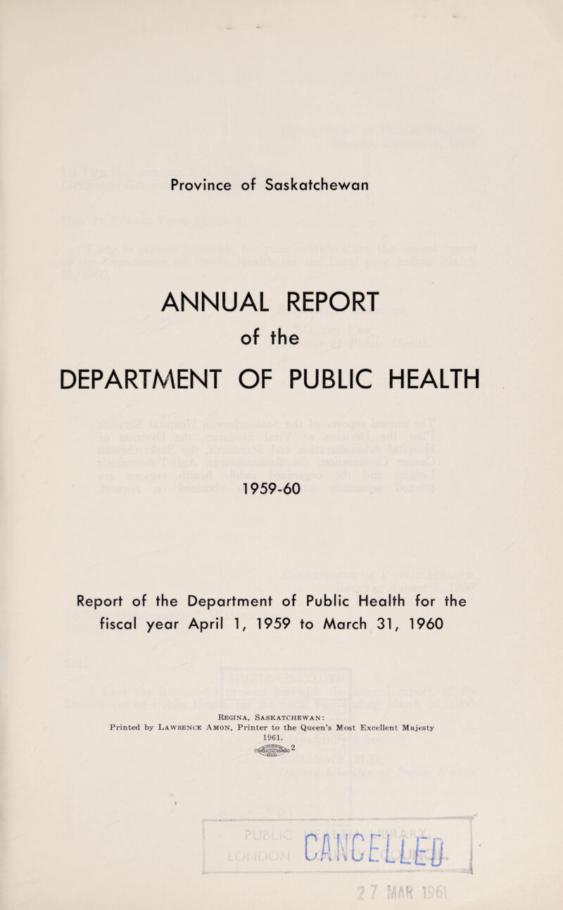 Province of Saskatchewan ANNUAL REPORT of the DEPARTMENT OF PUBLIC HEALTH 1959-60 Report of the Department of Public Health for the fiscal year April 1, 1959 to March 31, 1960 Regina, Saskatchewan: Printed by Lawrence Amon, Printer to the Queen’s Most Excellent Majesty 1961.