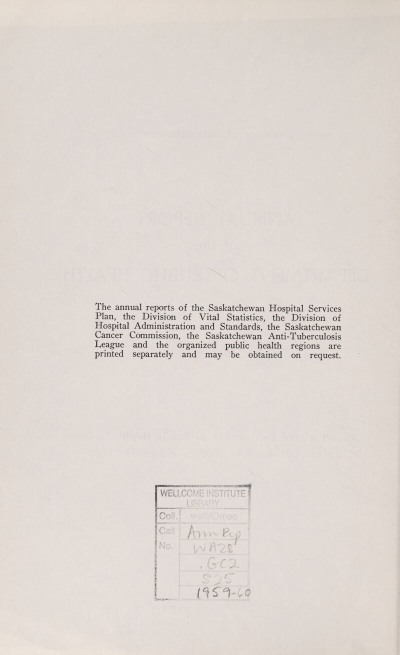 The annual reports of the Saskatchewan Hospital Services Plan,, the Division of Vital Statistics, the Division of Hospital Administration and Standards, the Saskatchewan Cancer Commission, the Saskatchewan Anti-Tuberculosis Teague and the organized public health regions are printed separately and may be obtained on request.