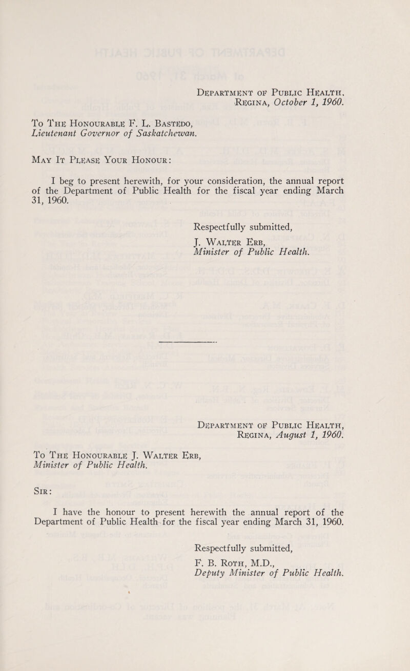 Regina, October 1, 1960. To The Honourable F. L. Bastedo, Lieutenant Governor of Saskatchewan. May It Please Your Honour: I beg to present herewith, for your consideration, the annual report of the Department of Public Health for the fiscal year ending March 31, 1960. Respectfully submitted, J. Walter Erb, Minister of Public Health. Department oe Public Health, Regina, August 1, 1960. To The Honourable J. Walter Erb, Minister of Public Health. Sir: I have the honour to present herewith the annual report of the Department of Public Health for the fiscal year ending March 31, 1960. Respectfully submitted, F. B. Roth, M.D., Deputy Minister of Public Health.
