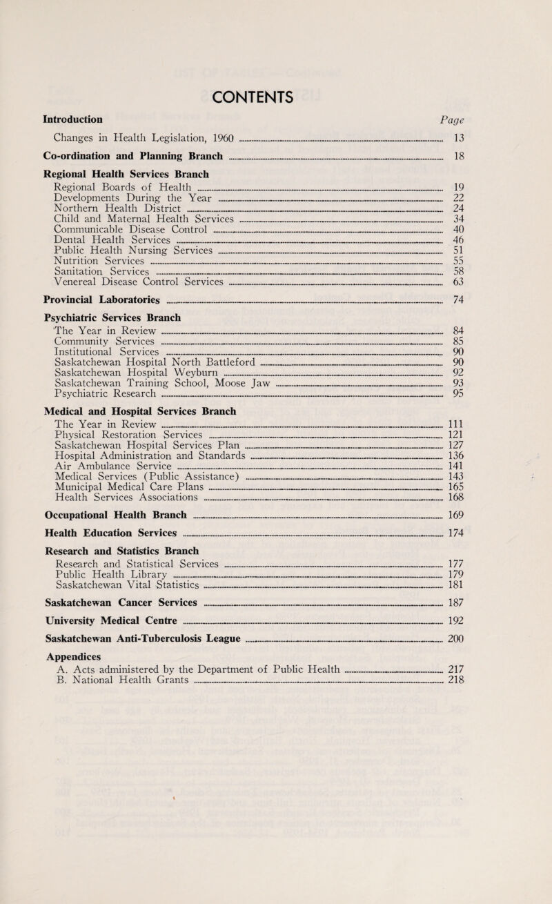 CONTENTS Introduction Changes in Health Legislation, 1960 __ Co-ordination and Planning Branch ... Regional Health Services Branch Regional Boards of Health __ Developments During the Year __ Northern Health District .. Child and Maternal Health Services ....... Communicable Disease Control .. Dental Health Services ...-_ Public Health Nursing Services . Nutrition Services ____ Sanitation Services ___......_ Venereal Disease Control Services .- Page Provincial Laboratories ...-.. Psychiatric Services Branch The Year in Review .-..... Community Services ---- Institutional Services ._.... Saskatchewan Hospital North Battleford ... Saskatchewan Hospital Weyburn - Saskatchewan Training School, Moose Jaw __ Psychiatric Research ...... 74 84 85 90 90 92 93 95 Medical and Hospital Services Branch The Year in Review ___ Physical Restoration Services ____ Saskatchewan Hospital Services Plan _ Hospital Administration and Standards _ Air Ambulance Service _-___._ Medical Services (Public Assistance) - Municipal Medical Care Plans ... Health Services Associations -- >••••#« 111 121 127 136 141 143 165 168 Occupational Health Branch 169 Health Education Services 174 Research and Statistics Branch Research and Statistical Services Public Health Library .-.. Saskatchewan Vital Statistics . Saskatchewan Cancer Services 187 University Medical Centre ______ Saskatchewan Anti-Tuberculosis League ___._ Appendices A. Acts administered by the Department of Public Health B. National Health Grants ----—.... 192 200 217 218