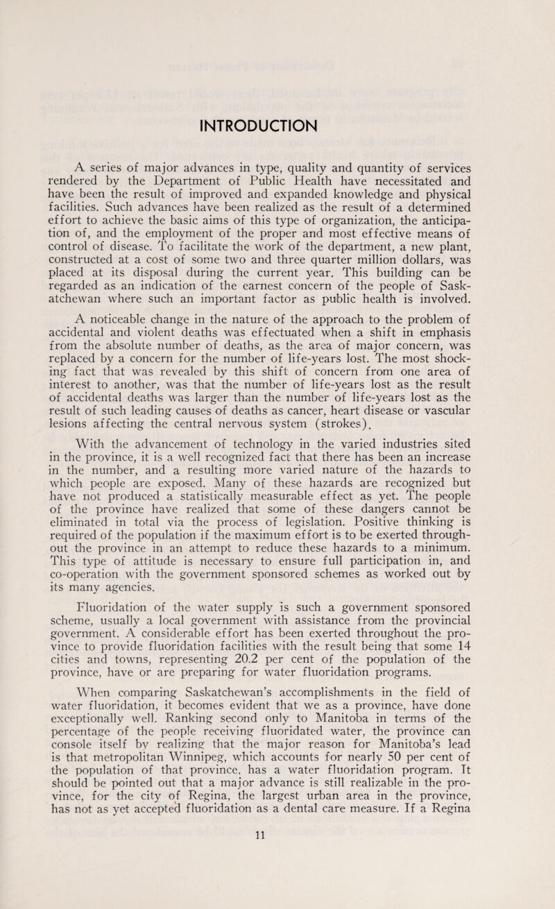 INTRODUCTION A series of major advances in type, quality and quantity of services rendered by the Department of Public Health have necessitated and have been the result of improved and expanded knowledge and physical facilities. Such advances have been realized as the result of a determined effort to achieve the basic aims of this type of organization, the anticipa¬ tion of, and the employment of the proper and most effective means of control of disease. To facilitate the work of the department, a new plant, constructed at a cost of some two and three quarter million dollars, was placed at its disposal during the current year. This building can be regarded as an indication of the earnest concern of the people of Sask¬ atchewan where such an important factor as public health is involved. A noticeable change in the nature of the approach to the problem of accidental and violent deaths was effectuated when a shift in emphasis from the absolute number of deaths, as the area of major concern, was replaced by a concern for the number of life-years lost. The most shock¬ ing fact that was revealed by this shift of concern from one area of interest to another, was that the number of life-years lost as the result of accidental deaths was larger than the number of life-years lost as the result of such leading causes of deaths as cancer, heart disease or vascular lesions affecting the central nervous system (strokes). With the advancement of technology in the varied industries sited in the province, it is a well recognized fact that there has been an increase in the number, and a resulting more varied nature of the hazards to which people are exposed. Many of these hazards are recognized but have not produced a statistically measurable effect as yet. The people of the province have realized that some of these dangers cannot be eliminated in total via the process of legislation. Positive thinking is required of the population if the maximum effort is to be exerted through¬ out the province in an attempt to reduce these hazards to a minimum. This type of attitude is necessary to ensure full participation in, and co-operation with the government sponsored schemes as worked out by its many agencies. Fluoridation of the water supply is such a government sponsored scheme, usually a local government with assistance from the provincial government. A considerable effort has been exerted throughout the pro¬ vince to provide fluoridation facilities with the result being that some 14 cities and towns, representing 20.2 per cent of the population of the province, have or are preparing for water fluoridation programs. When comparing Saskatchewan’s accomplishments in the field of water fluoridation, it becomes evident that we as a province, have done exceptionally well. Ranking second only to Manitoba in terms of the percentage of the people receiving fluoridated water, the province can console itself bv realizing that the major reason for Manitoba’s lead is that metropolitan Winnipeg, which accounts for nearly 50 per cent of the population of that province, has a water fluoridation program. It should be pointed out that a major advance is still realizable in the pro¬ vince, for the city of Regina, the largest urban area in the province, has not as yet accepted fluoridation as a dental care measure. If a Regina