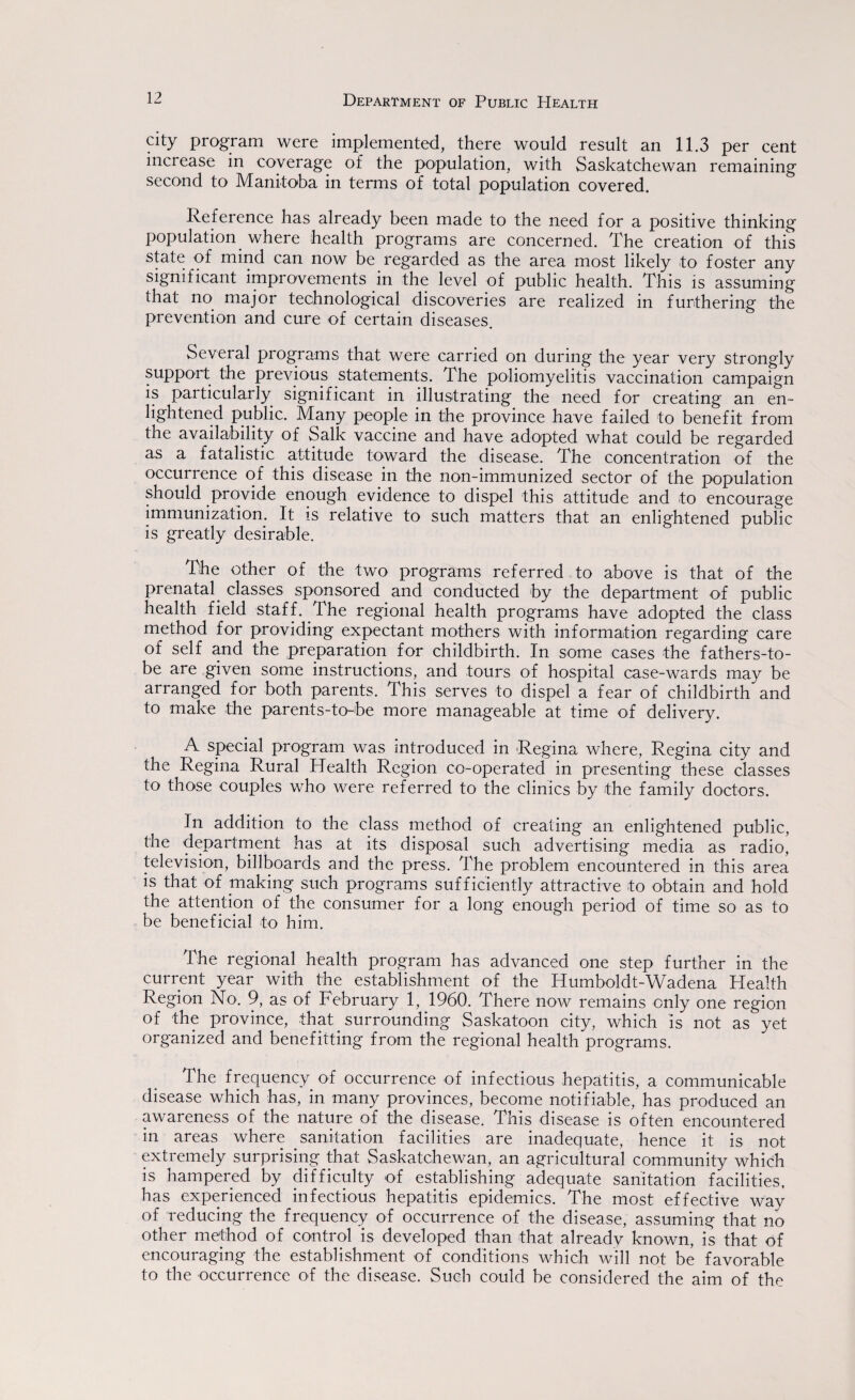 Department of Public PIealth city program were implemented, there would result an 11.3 per cent increase in coverage of the population, with Saskatchewan remaining second to Manitoba in terms of total population covered. Reference has already been made to the need for a positive thinking population where health programs are concerned. The creation of this state of mind can now be regarded as the area most likely to foster any significant improvements in the level of public health. This is assuming that no major technological discoveries are realized in furthering the prevention and cure of certain diseases. Several programs that were carried on during the year very strongly support the previous statements. The poliomyelitis vaccination campaign is particularly significant in illustrating the need for creating an en¬ lightened public. Many people in the province have failed to benefit from the availability of Salk vaccine and have adopted what could be regarded as a fatalistic attitude toward the disease. The concentration of the occurrence of this disease in the non-immunized sector of the population should provide enough evidence to dispel this attitude and to encourage immunization. It is relative to such matters that an enlightened public is greatly desirable. The other of the two programs referred to above is that of the prenatal, classes sponsored and conducted by the department of public health field staff. .The regional health programs have adopted the class method for providing expectant mothers with information regarding care of self and the preparation for childbirth. In some cases the fathers-to- be are given some instructions, and tours of hospital case-wards may be arranged for both parents. This serves to dispel a fear of childbirth and to make the parents-to-be more manageable at time of delivery. A special program was introduced in Regina where, Regina city and the Regina Rural Health Region co-operated in presenting these classes to those couples who were referred to the clinics by the family doctors. In addition to the class method of creating an enlightened public, the department has at its disposal such advertising media as radio, television, billboards and the press. The problem encountered in this area is that of making such programs sufficiently attractive to obtain and hold the attention of the consumer for a long enough period of time so as to be beneficial to him. The regional health program has advanced one step further in the current year with the establishment of the Humboldt-Wadena Health Region No. 9, as of February 1, 1960. There now remains only one region of the province, that surrounding Saskatoon city, which is not as yet organized and benefitting from the regional health programs. The frequency of occurrence of infectious hepatitis, a communicable disease which has, in many provinces, become notifiable, has produced an awareness of the nature of the disease. This disease is often encountered in areas where sanitation facilities are inadequate, hence it is not extremely surprising that Saskatchewan, an agricultural community which is hampered by difficulty of establishing adequate sanitation facilities, has experienced infectious hepatitis epidemics. The most effective way of reducing the frequency of occurrence of the disease, assuming that no other method of control is developed than that already known, is that of encouraging the establishment of conditions which will not be favorable to the occurrence of the disease. Such could be considered the aim of the