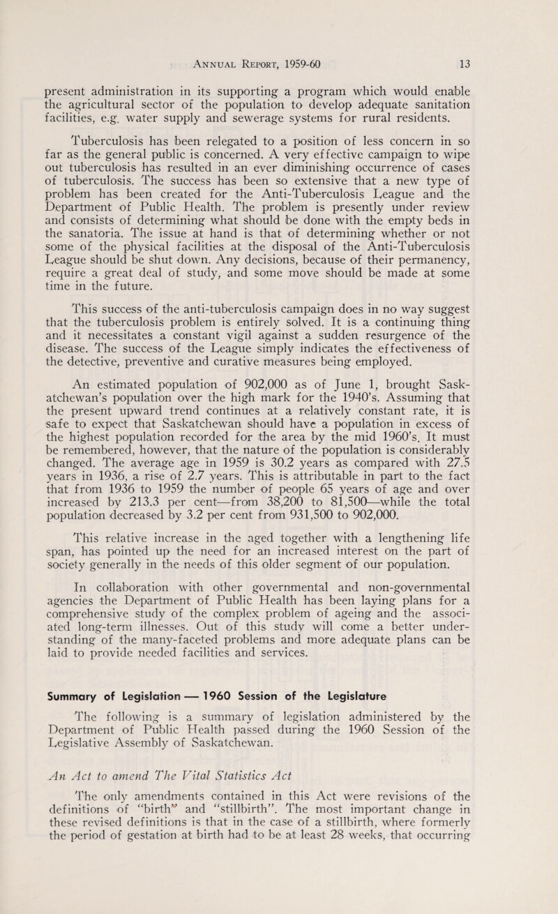 present administration in its supporting a program which would enable the agricultural sector of the population to develop adequate sanitation facilities, e.g. water supply and sewerage systems for rural residents. Tuberculosis has been relegated to a position of less concern in so far as the general public is concerned. A very effective campaign to wipe out tuberculosis has resulted in an ever diminishing occurrence of cases of tuberculosis. The success has been so extensive that a new type of problem has been created for the Anti-Tuberculosis Teague and the Department of Public Health. The problem is presently under review and consists of determining what should be done with the empty beds in the sanatoria. The issue at hand is that of determining whether or not some of the physical facilities at the disposal of the Anti-Tuberculosis Teague should be shut down. Any decisions, because of their permanency, require a great deal of study, and some move should be made at some time in the future. This success of the anti-tuberculosis campaign does in no way suggest that the tuberculosis problem is entirely solved. It is a continuing thing and it necessitates a constant vigil against a sudden resurgence of the disease. The success of the Teague simply indicates the effectiveness of the detective, preventive and curative measures being employed. An estimated population of 902,000 as of June 1, brought Sask¬ atchewan’s population over the high mark for the 1940’s. Assuming that the present upward trend continues at a relatively constant rate, it is safe to expect that Saskatchewan should have a population in excess of the highest population recorded for the area by the mid 1960’s. It must be remembered, however, that the nature of the population is considerably changed. The average age in 1959 is 30.2 years as compared with 27.5 years in 1936, a rise of 2.7 years. This is attributable in part to the fact that from 1936 to 1959 the number of people 65 years of age and over increased by 213.3 per cent—from 38,200 to 81,500—while the total population decreased by 3.2 per cent from 931,500 to 902,000. This relative increase in the aged together with a lengthening life span, has pointed up the need for an increased interest on the part of society generally in the needs of this older segment of our population. In collaboration with other governmental and non-governmental agencies the Department of Public Health has been laying plans for a comprehensive study of the complex problem of ageing and the associ¬ ated long-term illnesses. Out of this study will come a better under¬ standing of the many-faceted problems and more adequate plans can be laid to provide needed facilities and services. Summary of Legislation — 1960 Session of the Legislature The following is a summary of legislation administered by the Department of Public Health passed during the 1960 Session of the Tegislative Assembly of Saskatchewan. An Act to amend The Vital Statistics Act The only amendments contained in this Act were revisions of the definitions of “birth” and “stillbirth”. The most important change in these revised definitions is that in the case of a stillbirth, where formerly the period of gestation at birth had to be at least 28 weeks, that occurring