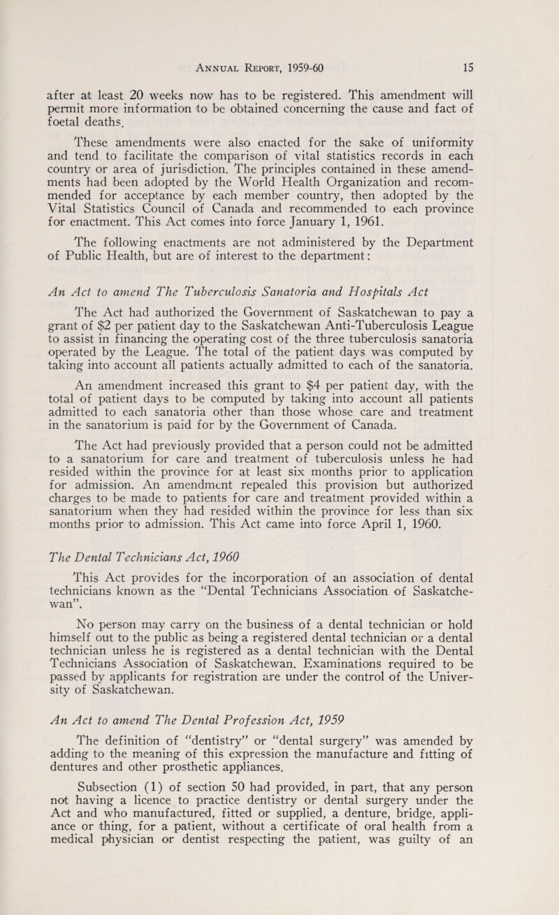 after at least 20 weeks now has to be registered. This amendment will permit more information to be obtained concerning the cause and fact of foetal deaths. These amendments were also enacted for the sake of uniformity and tend to facilitate the comparison of vital statistics records in each country or area of jurisdiction. The principles contained in these amend¬ ments had been adopted by the World Health Organization and recom¬ mended for acceptance by each member country, then adopted by the Vital Statistics Council of Canada and recommended to each province for enactment. This Act comes into force January 1, 1961. The following enactments are not administered by the Department of Public Health, but are of interest to the department: An Act to amend The Tuberculosis Sanatoria and Hospitals Act The Act had authorized the Government of Saskatchewan to pay a grant of $2 per patient day to the Saskatchewan Anti-Tuberculosis League to assist in financing the operating cost of the three tuberculosis sanatoria operated by the League. The total of the patient days was computed by taking into account all patients actually admitted to each of the sanatoria. An amendment increased this grant to $4 per patient day, with the total of patient days to be computed by taking into account all patients admitted to each sanatoria other than those whose care and treatment in the sanatorium is paid for by the Government of Canada. The Act had previously provided that a person could not be admitted to a sanatorium for care and treatment of tuberculosis unless he had resided within the province for at least six months prior to application for admission. An amendment repealed this provision but authorized charges to be made to patients for care and treatment provided within a sanatorium when they had resided within the province for less than six months prior to admission. This Act came into force April 1, 1960. The Dental Technicians Act, 1960 This Act provides for the incorporation of an association of dental technicians known as the “Dental Technicians Association of Saskatche¬ wan”. No person may carry on the business of a dental technician or hold himself out to the public as being a registered dental technician or a dental technician unless he is registered as a dental technician with the Dental Technicians Association of Saskatchewan. Examinations required to be passed by applicants for registration are under the control of the Univer¬ sity of Saskatchewan. An Act to amend The Dental Profession Act, 1959 The definition of “dentistry” or “dental surgery” was amended by adding to the meaning of this expression the manufacture and fitting of dentures and other prosthetic appliances. Subsection (1) of section 50 had provided, in part, that any person not having a licence to practice dentistry or dental surgery under the Act and who manufactured, fitted or supplied, a denture, bridge, appli¬ ance or thing, for a patient, without a certificate of oral health from a medical physician or dentist respecting the patient, was guilty of an