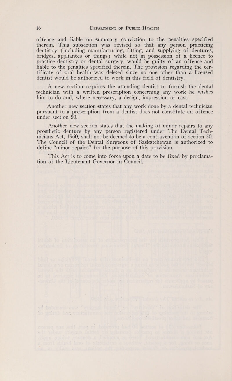 offence and liable on summary conviction to the penalties specified therein. This subsection was revised so that any person practicing dentistry (including manufacturing, fitting, and supplying of dentures, bridges, appliances or things) while not in possession of a licence to practice dentistry or dental surgery, would be guilty of an offence and liable to the penalties specified therein. The provision regarding the cer¬ tificate of oral health was deleted since no one other than a licensed dentist would be authorized to work in this field of dentistry. A new section requires the attending dentist to furnish the dental technician with a written prescription concerning any work he wishes him to do and, where necessary, a design, impression or cast. Another new section states that any work done by a dental technician pursuant to a prescription from a dentist does not constitute an offence under section 50. Another new section states that the making of minor repairs to any prosthetic denture by any person registered under The Dental Tech¬ nicians Act, 1960, shall not be deemed to be a contravention of section 50. The Council of the Dental Surgeons of Saskatchewan is authorized to define “minor repairs” for the purpose of this provision. This Act is to come into force upon a date to be fixed by proclama¬ tion of the Lieutenant Governor in Council.