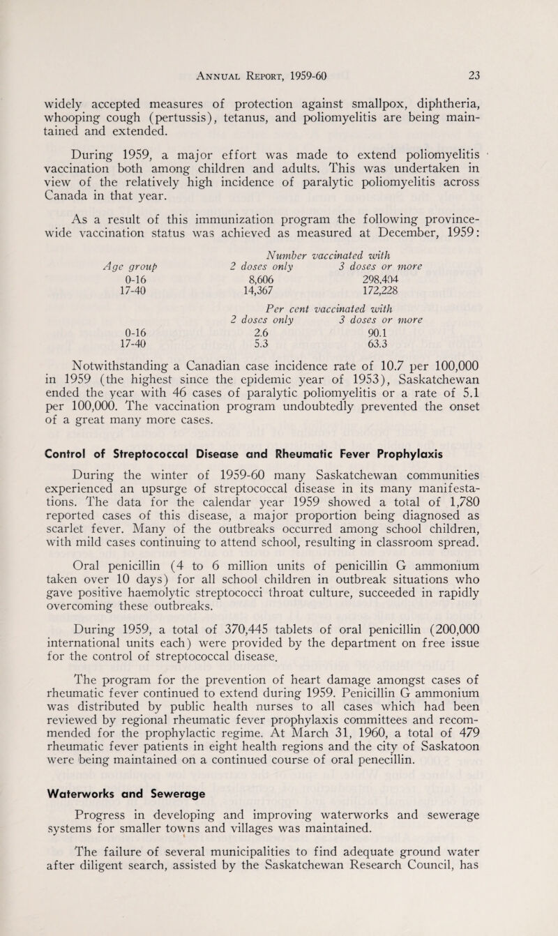 widely accepted measures of protection against smallpox, diphtheria, whooping cough (pertussis), tetanus, and poliomyelitis are being main¬ tained and extended. During 1959, a major effort was made to extend poliomyelitis • vaccination both among children and adults. This was undertaken in view of the relatively high incidence of paralytic poliomyelitis across Canada in that year. As a result of this immunization program the following province¬ wide vaccination status was achieved as measured at December, 1959: Number vaccinated with Age group 2 doses only 2 doses or more 0-16 8,606 298.404 17-40 14,367 172,228 Per cent vaccinated with 2 doses only 3 doses or more 0-16 2.6 90.1 17-40 5.3 63.3 Notwithstanding a Canadian case incidence rate of 10.7 per 100,000 in 1959 (the highest since the epidemic year of 1953), Saskatchewan ended the year with 46 cases of paralytic poliomyelitis or a rate of 5.1 per 100,000. The vaccination program undoubtedly prevented the onset of a great many more cases. Control of Streptococcal Disease and Rheusrtatic Fever Prophylaxis During the winter of 1959-60 many Saskatchewan communities experienced an upsurge of streptococcal disease in its many manifesta¬ tions. The data for the calendar year 1959 showed a total of 1,780 reported cases of this disease, a major proportion being diagnosed as scarlet fever. Many of the outbreaks occurred among school children, with mild cases continuing to attend school, resulting in classroom spread. Oral penicillin (4 to 6 million units of penicillin G ammonium taken over 10 days) for all school children in outbreak situations who gave positive haemolytic streptococci throat culture, succeeded in rapidly overcoming these outbreaks. During 1959, a total of 370,445 tablets of oral penicillin (200,000 international units each) were provided by the department on free issue for the control of streptococcal disease. The program for the prevention of heart damage amongst cases of rheumatic fever continued to extend during 1959. Penicillin G ammonium was distributed by public health nurses to all cases which had been reviewed by regional rheumatic fever prophylaxis committees and recom¬ mended for the prophylactic regime. At March 31, 1960, a total of 479 rheumatic fever patients in eight health regions and the city of Saskatoon were being maintained on a continued course of oral penecillin. Waterworks and Sewerage Progress in developing and improving waterworks and sewerage systems for smaller towns and villages was maintained. The failure of several municipalities to find adequate ground water after diligent search, assisted by the Saskatchewan Research Council, has