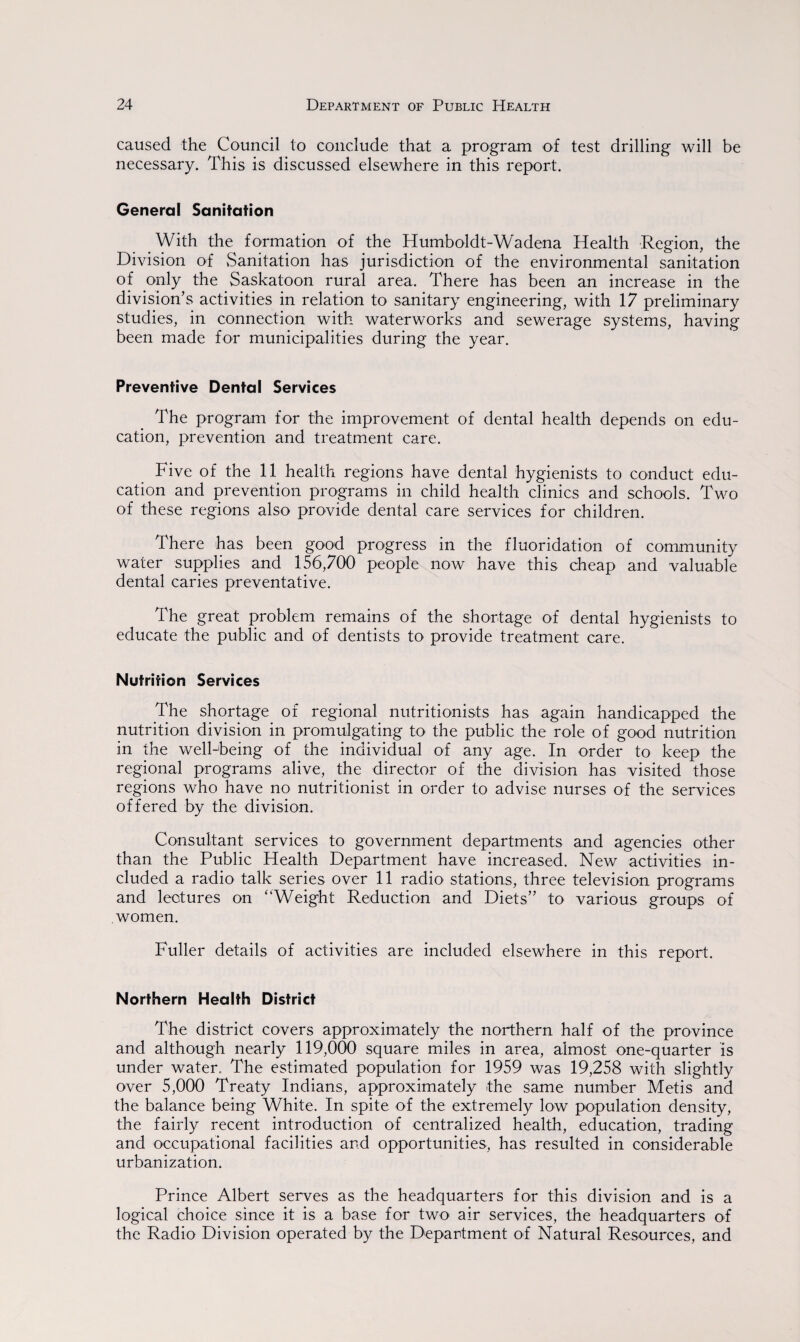 caused the Council to conclude that a program of test drilling will be necessary. This is discussed elsewhere in this report. General Sanitation With the formation of the Humboldt-Wadena Health Region, the Division of Sanitation has jurisdiction of the environmental sanitation of only the Saskatoon rural area. There has been an increase in the division’s activities in relation to sanitary engineering, with 17 preliminary studies, in connection with waterworks and sewerage systems, having been made for municipalities during the year. Preventive Dental Services The program for the improvement of dental health depends on edu¬ cation, prevention and treatment care. Five of the 11 health regions have dental hygienists to conduct edu¬ cation and prevention programs in child health clinics and schools. Two of these regions also provide dental care services for children. There has been good progress in the fluoridation of community water supplies and 156,700 people now have this cheap and valuable dental caries preventative. The great problem remains of the shortage of dental hygienists to educate the public and of dentists to provide treatment care. Nutrition Services The shortage of regional nutritionists has again handicapped the nutrition division in promulgating to the public the role of good nutrition in the well-being of the individual of any age. In order to keep the regional programs alive, the director of the division has visited those regions who have no nutritionist in order to advise nurses of the services offered by the division. Consultant services to government departments and agencies other than the Public Health Department have increased. New activities in¬ cluded a radio talk series over 11 radio stations, three television programs and lectures on '‘Weight Reduction and Diets” to various groups of women. Fuller details of activities are included elsewhere in this report. Northern Health District The district covers approximately the northern half of the province and although nearly 119,000 square miles in area, almost one-quarter is under water. The estimated population for 1959 was 19,258 with slightly over 5,000 Treaty Indians, approximately the same number Metis and the balance being White. In spite of the extremely low population density, the fairly recent introduction of centralized health, education, trading and occupational facilities and opportunities, has resulted in considerable urbanization. Prince Albert serves as the headquarters for this division and is a logical choice since it is a base for two air services, the headquarters of the Radio Division operated by the Department of Natural Resources, and