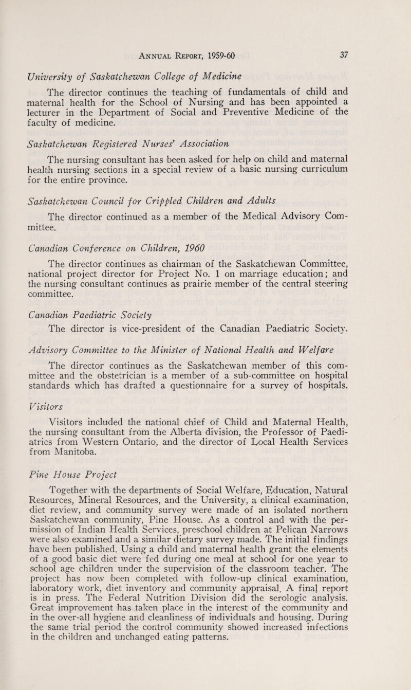 University of Saskatchewan College of Medicine The director continues the teaching of fundamentals of child and maternal health for the School of Nursing and has been appointed a lecturer in the Department of Social and Preventive Medicine of the faculty of medicine. Saskatchewan Registered Nurses Association The nursing consultant has been asked for help on child and maternal health nursing sections in a special review of a basic nursing curriculum for the entire province. Saskatchewan Council for Crippled Children and Adults The director continued as a member of the Medical Advisory Com¬ mittee. Canadian Conference on Children, 1960 The director continues as chairman of the Saskatchewan Committee, national project director for Project No. 1 on marriage education; and the nursing consultant continues as prairie member of the central steering committee. Canadian Paediatric Society The director is vice-president of the Canadian Paediatric Society. Advisory Committee to the Minister of National Health and Welfare The director continues as the Saskatchewan member of this com¬ mittee and the obstetrician is a member of a sub-committee on hospital standards which has drafted a questionnaire for a survey of hospitals. V isitors Visitors included the national chief of Child and Maternal Health, the nursing consultant from the Alberta division, the Professor of Paedi¬ atrics from Western Ontario, and the director of Vocal Health Services from Manitoba. Pine House Project Together with the departments of Social Welfare, Education, Natural Resources, Mineral Resources, and the University, a clinical examination, diet review, and community survey were made of an isolated northern Saskatchewan community, Pine House. As a control and with the per¬ mission of Indian Health Services, preschool children at Pelican Narrows were also examined and a similar dietary survey made. The initial findings have been published. Using a child and maternal health grant the elements of a good basic diet were fed during one meal at school for one year to school age children under the supervision of the classroom teacher. The project has now been completed with follow-up clinical examination, laboratory work, diet inventory and community appraisal. A final report is in press. The Federal Nutrition Division did the serologic analysis. Great improvement has taken place in the interest of the community and in the over-all hygiene and cleanliness of individuals and housing. During the same trial period the control community showed increased infections in the children and unchanged eating patterns.