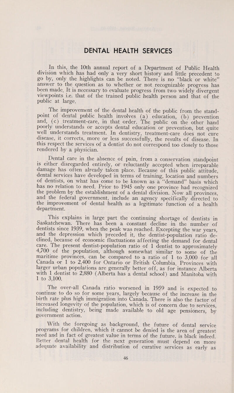 DENTAL HEALTH SERVICES In this, the 10th annual report of a Department of Public Health division which has had only a very short history and little precedent to go by, only the highlights can be noted. There is no “black or white” answer to the question as to whether or not recognizable progress has been made. It is necessary to evaluate progress from two widely divergent viewpoints i.e. that of the trained public health person and that of the public at large. The improvement of the dental health of the public from the stand¬ point of dental public health involves (a) education, (b) prevention and, (c) treatment-care, in that order. The public on the other hand poorly understands or accepts dental education or prevention, but quite well understands treatment. In dentistry, treatment-care does not cure disease, it corrects, more or less successfully, the results of disease. In this respect the services of a dentist do not correspond too closely to those rendered by a physician. Dental care in the absence of pain, from a conservation standpoint is either disregarded entirely, or reluctantly accepted when irreparable damage has often already taken place. Because of this public attitude, dental services have developed in terms of training, location and numbers of dentists, on what has come to be known as a “demand” basis which has no' relation to need. Prior to 1945 only one province had recognized the problem by the establishment of a dental division. Now all provinces, and the federal government, include an agency specifically directed to the improvement of dental health as a legitimate function of a health department. This explains in large part the continuing shortage of dentists in Saskatchewan. There has been a constant decline in the number of dentists since 1939, when the peak was reached. Excepting the war years, and the depression which preceded it, the dentist-population ratio de¬ clined, because of economic fluctuations affecting the demand for dental care. The present dentist-population ratio of 1 dentist to approximately 4,700 of the population, although somewhat similar to some of the maritime provinces, can be compared to a ratio of 1 to 3,000 for all Canada or 1 to 2,400 for Ontario or British Columbia. Provinces with larger urban populations are generally better off, as for instance Alberta with 1 dentist to 2,880 (Alberta has a dental school) and Manitoba with 1 to 3,100. The over-all Canada ratio worsened in 1959 and is expected to continue to do so for some years, largely because of the increase in the birth rate plus high immigration into Canada. There is also the factor of increased longevity of the population, which is of concern due to services, including dentistry, being made available to old age pensioners, by government action. With the foregoing as background, the future of dental service programs for children, which it cannot be denied is the area of greatest need and in fact of greatest value in terms of the future, is black indeed. Better dental health for the next generation must depend on more adequate availability and distribution of curative services as early as