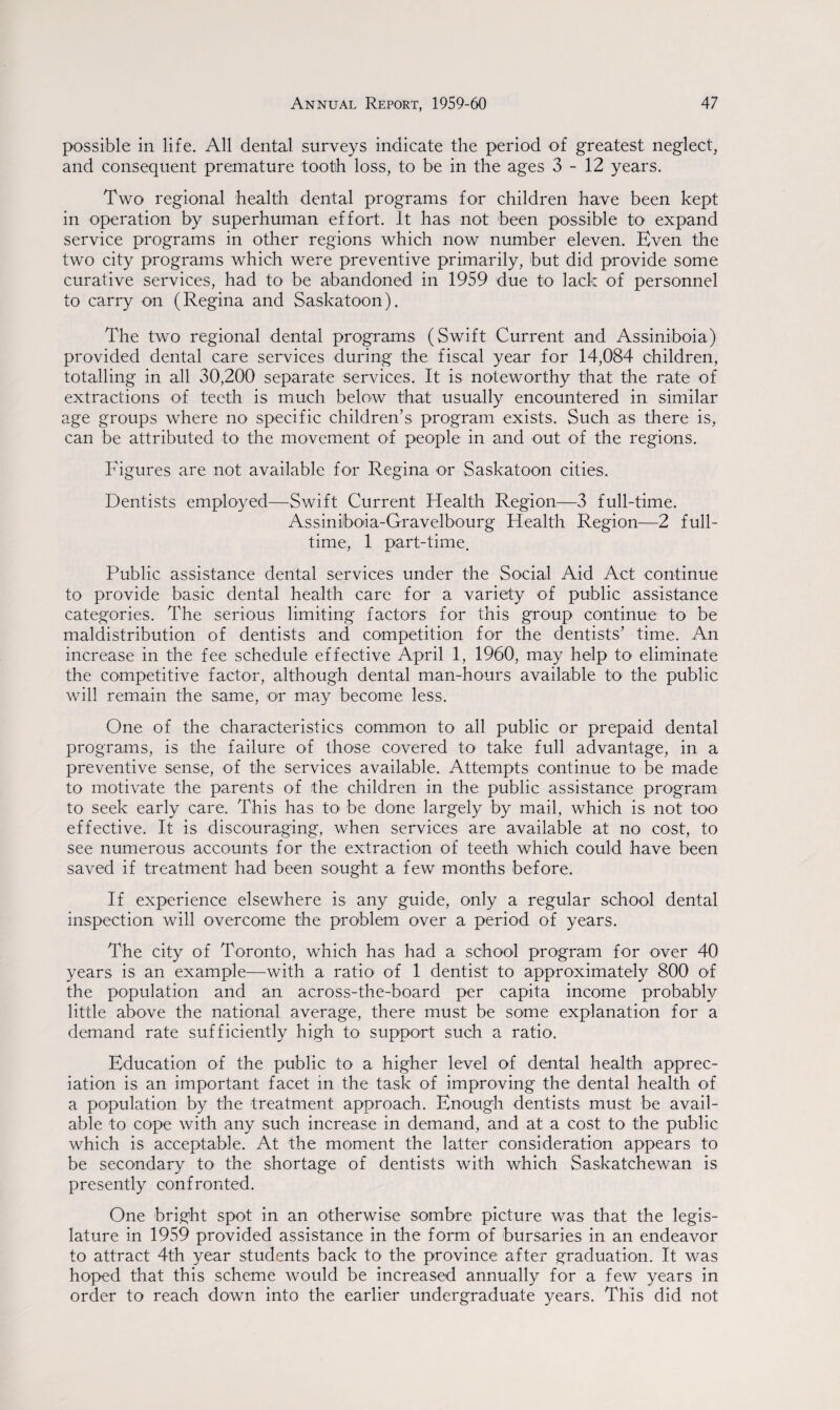 possible in life. All dental surveys indicate the period of greatest neglect, and consequent premature tooth loss, to be in the ages 3-12 years. Two regional health dental programs for children have been kept in operation by superhuman effort. It has not been possible to expand service programs in other regions which now number eleven. Even the two city programs which were preventive primarily, but did provide some curative services, had to be abandoned in 1959 due to lack of personnel to carry on (Regina and Saskatoon). The two regional dental programs (Swift Current and Assiniboia) provided dental care services during the fiscal year for 14,084 children, totalling in all 30,200 separate services. It is noteworthy that the rate of extractions of teeth is much below that usually encountered in similar age groups where no specific children’s program exists. Such as there is, can be attributed to the movement of people in and out of the regions. Figures are not available for Regina or Saskatoon cities. Dentists employed—Swift Current Health Region—3 full-time. Assinilboia-Gravelbourg Health Region—2 full¬ time, 1 part-time. Public assistance dental services under the Social Aid Act continue to provide basic dental health care for a variety of public assistance categories. The serious limiting factors for this group continue to be maldistribution of dentists and competition for the dentists’ time. An increase in the fee schedule effective April 1, 1960, may help to eliminate the competitive factor, although dental man-hours available to the public will remain the same, or may become less. One of the characteristics common to all public or prepaid dental programs, is the failure of those covered to take full advantage, in a preventive sense, of the services available. Attempts continue to be made to motivate the parents of the children in the public assistance program to seek early care. This has to be done largely by mail, which is not too effective. It is discouraging, when services are available at no cost, to see numerous accounts for the extraction of teeth which could have been saved if treatment had been sought a few months before. If experience elsewhere is any guide, only a regular school dental inspection will overcome the problem over a period of years. The city of Toronto, which has had a school program for over 40 years is an example—with a ratio of 1 dentist to approximately 800 of the population and an across-the-board per capita income probably little above the national average, there must be some explanation for a demand rate sufficiently high to support such a ratio. Education of the public to a higher level of dental health apprec¬ iation is an important facet in the task of improving the dental health of a population by the treatment approach. Enough dentists must be avail¬ able to cope with any such increase in demand, and at a cost to the public which is acceptable. At the moment the latter consideration appears to be secondary to the shortage of dentists with which Saskatchewan is presently confronted. One bright spot in an otherwise sombre picture was that the legis¬ lature in 1959 provided assistance in the form of bursaries in an endeavor to attract 4th year students back to' the province after graduation. It was hoped that this scheme would be increased annually for a few years in order to reach down into the earlier undergraduate years. This did not