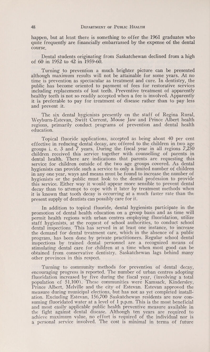 happen, but at least there is something to offer the 1961 graduates who quite frequently are financially embarrassed by the expense of the dental course. Dental students originating from Saskatchewan declined from a high of 60 in 1952 to 42 in 1959-60. Turning to prevention a much brighter picture can be presented although maximum results will not be attainable for some years. At no time is prevention as spectacular as treatment and cure. In dentistry, the public has become oriented to payment of fees for restorative services including replacements of lost teeth. Preventive treatment of apparently healthy teeth is not so readily accepted when a fee is involved. Apparently it is preferable to pay for treatment of disease rather than to pay less and prevent it. The six dental hygienists presently on the staff of Regina Rural, Weyburn-Estevan, Swift Current, Moose Jaw and Prince Albert health regions, primarily conduct programs of prevention and dental health education. Topical fluoride applications, accepted as being about 40 per cent effective in reducing dental decay, are offered to the children in two age groups i. e. 3 and 7 years. During the fiscal year in all regions 7,250 children received this service together with counselling of parents in dental health. There are indications that parents are requesting this service for children outside of the two age groups covered. As dental hygienists can provide such a service to only a limited number of children in any one year, ways and means must be found to increase the number of hygienists or the public must look to the dental profession to provide this service. Either way it would appear more sensible to prevent dental decay than to attempt to cope with it later by treatment methods when it is known that tooth decay is occurring at a much faster rate than the present supply of dentists can possibly care for it. In addition to topical fluoride, dental hygienists participate in the promotion of dental health education on a group basis and as time will permit health regions with urban centres employing fluoridation, utilize staff hygienists, at the request of school authorities, to conduct school dental inspections. This has served in at least one instance, to increase the demand for dental treatment care, which in the absence of a public program, has been done by private practitioners. Regular school dental inspections by trained dental personnel are a recognized means of stimulating dental care for children at a time when most good can be obtained from conservative dentistry. Saskatchewan lags behind many other provinces in this respect. Turning to community methods for prevention of dental decay, encouraging progress is reported. The number of urban centres adopting fluoridation increased by five during the fiscal year, (involving a total population of 51,100). These communities were Kamsack, Kindersley, Prince Albert, Melville and the city of Estevan. Estevan approved the measure during municipal elections, but has not as yet completed install¬ ation. Excluding Estevan, 156,700 Saskatchewan residents are now con¬ suming fluoridated water at a level of 1 p.p.m. This is the most beneficial and most easily applicable public health preventive measure available in the fight against dental disease. Although ten years are required to achieve maximum value, no effort is required of the individual nor is a personal service involved. The cost is minimal in terms of future