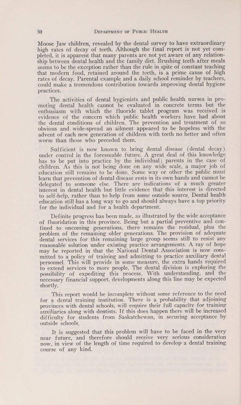 Moose Jaw children, revealed by the dental survey to have extraordinary high rates of decay of teeth. Although the final report is not yet com¬ pleted, it is apparent that many parents are not yet aware of any relation¬ ship between dental health and the family diet. Brushing teeth after meals seems to be the exception rather than the rule in spite of constant teaching that modern food, retained around the teeth, is a prime cause of high rates of decay. Parental example and a daily school reminder by teachers, could make a tremendous contribution towards improving dental hygiene practices. The activities of dental hygienists and public health nurses in pro¬ moting dental health cannot be evaluated in concrete terms but the enthusiasm with which the fluoride tablet program was received is evidence of the concern which public health workers have had about the dental conditions of children. The prevention and treatment of so obvious and wide-spread an ailment appeared to be hopeless with the advent of each new generation of children with teeth no better and often worse than those who preceded them. Sufficient is now known to bring dental disease (dental decay) under control in the foreseeable future. A great deal of this knowledge has to be put into practice by the individual; parents in the case of children. As this is not being done on any wide scale, a major job of education still remains to be done. Some way or other the public must learn that prevention of dental disease rests in its own hands and cannot be delegated to someone else. There are indications of a much greater interest in dental health but little evidence that this interest is directed to self-help, rather than to help from some outside source. Dental health education still has a long way to go and should always have a top priority for the individual and for a health department. Definite progress has been made, as illustrated by the wide acceptance of fluoridation in this province. Being but a partial preventive and con¬ fined to oncoming generations, there remains the residual, plus the problem of the remaining older generations. The provision of adequate dental services for this remaining large group seems still to resist any reasonable solution under existing practice arrangements. A ray of hope may be reported in that the National Dental Association is now com¬ mitted to a policy of training and admitting to practice auxiliary dental personnel. This will provide in some measure, the extra hands required to extend services to more people. The dental division is exploring the possibility of expediting this process. With understanding, and the necessary financial support, developments along this line may be expected shortly. This report would be incomplete without some reference to the need for a dental training institution. There is a probability _that adjoining provinces with dental schools, will require their full capacity for training auxiliaries along with dentists. If this does happen there will be increased difficulty for students from Saskatchewan, in securing acceptance by outside schools. It is suggested that this problem will have to be faced in the very near future, and therefore should receive very serious consideration now, in view of the length of time required to develop a dental training course of any kind.