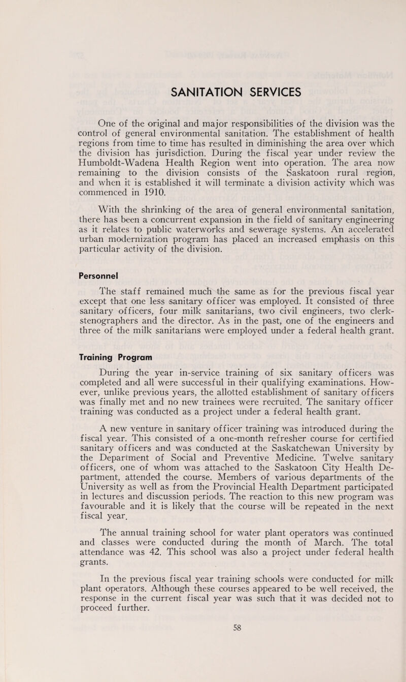 One of the original and major responsibilities of the division was the control of general environmental sanitation. The establishment of health regions from time to time has resulted in diminishing the area over which the division has jurisdiction. During the fiscal year under review the Humboldt-Wadena Health Region went into operation. The area now remaining to the division consists of the Saskatoon rural region, and when it is established it will terminate a division activity which was commenced in 1910. With the shrinking of the area of general environmental sanitation, there has been a concurrent expansion in the field of sanitary engineering as it relates to public waterworks and sewerage systems. An accelerated urban modernization program has placed an increased emphasis on this particular activity of the division. Personnel The staff remained much the same as for the previous fiscal year except that one less sanitary officer was employed. It consisted of three sanitary officers, four milk sanitarians, two civil engineers, two clerk- stenographers and the director. As in the past, one of the engineers and three of the milk sanitarians were employed under a federal health grant. Training Program During the year in-service training of six sanitary officers was completed and all were successful in their qualifying examinations. How¬ ever, unlike previous years, the allotted establishment of sanitary officers was finally met and no new trainees were recruited. The sanitary officer training was conducted as a project under a federal health grant. A new venture in sanitary officer training was introduced during the fiscal year. This consisted of a one-month refresher course for certified sanitary officers and was conducted at the Saskatchewan University by the Department of Social and Preventive Medicine. Twelve sanitary officers, one of whom was attached to the Saskatoon City Health De¬ partment, attended the course. Members of various departments of the University as well as from the Provincial Health Department participated in lectures and discussion periods. The reaction to this new program was favourable and it is likely that the course will be repeated in the next fiscal year. The annual training school for water plant operators was continued and classes were conducted during the month of March. The total attendance was 42. This school was also a project under federal health grants. In the previous fiscal year training schools were conducted for milk plant operators. Although these courses appeared to be well received, the response in the current fiscal year was such that it was decided not to proceed further.