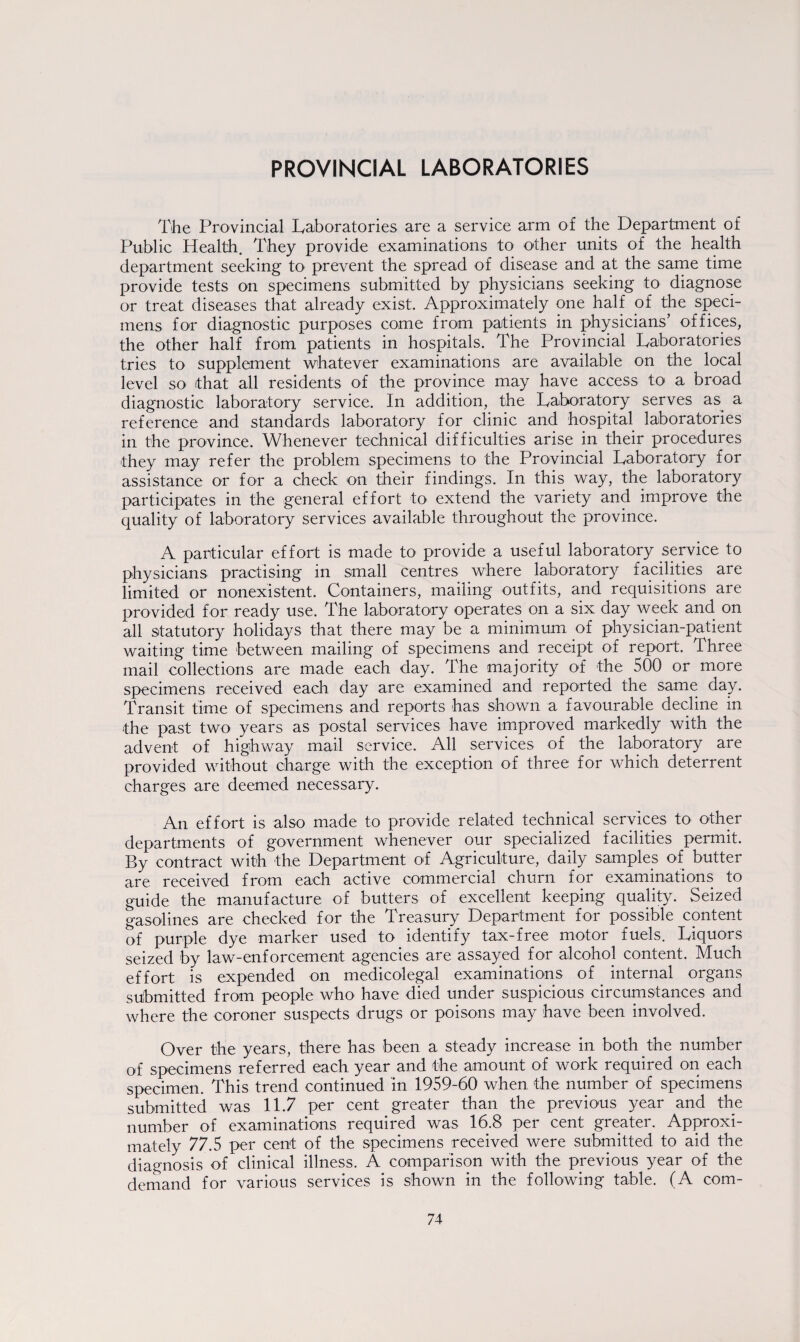 PROVINCIAL LABORATORIES The Provincial Laboratories are a service arm of the Department of Public Health. They provide examinations to other units of the health department seeking to prevent the spread of disease and at the same time provide tests on specimens submitted by physicians seeking to diagnose or treat diseases that already exist. Approximately one half of the speci¬ mens for diagnostic purposes come from patients in physicians’ offices, the other half from patients in hospitals. The Provincial Laboratories tries to supplement whatever examinations are available on the local level so that all residents of the province may have access to a broad diagnostic laboratory service. In addition, the Laboratory serves as a reference and standards laboratory for clinic and hospital laboratories in the province. Whenever technical difficulties arise in their procedures they may refer the problem specimens to the Provincial Laboratory for assistance or for a check on their findings. In this way, the laboratory participates in the general effort to extend the variety and improve the quality of laboratory services available throughout the province. A particular effort is made to provide a useful laboratory service to physicians practising in small centres where laboratory facilities are limited or nonexistent. Containers, mailing outfits, and requisitions are provided for ready use. The laboratory operates on a six day week and on all statutory holidays that there may be a minimum of physician-patient waiting time between mailing of specimens and receipt of report. Three mail collections are made each day. The majority of the 500 or more specimens received each day are examined and reported the same day. Transit time of specimens and reports has shown a favourable decline in the past two years as postal services have improved markedly with the advent of highway mail service. All services of the laboratory are provided without charge with the exception of three for which deterrent charges are deemed necessary. An effort is also made to provide related technical services to other departments of government whenever our specialized facilities permit. By contract with the Department of Agriculture, daily samples of butter are received from each active commercial churn for examinations to guide the manufacture of butters of excellent keeping quality. Seized gasolines are checked for the Treasury Department for possible content of purple dye marker used to identify tax-free motor fuels. Liquors seized by law-enforcement agencies are assayed for alcohol content. Much effort is expended on medicolegal examinations of internal organs submitted from people who have died under suspicious circumstances and where the coroner suspects drugs or poisons may have been involved. Over the years, there has been a steady increase in both the number of specimens referred each year and the amount of work required on each specimen. This trend continued in 1959-60 when the number of specimens submitted was 11.7 per cent greater than the previous year and the number of examinations required was 16.8 per cent greater. Approxi¬ mately 77.5 per cent of the specimens received were submitted to aid the diagnosis of clinical illness. A comparison with the previous year of the demand for various services is shown in the following table. (A com-