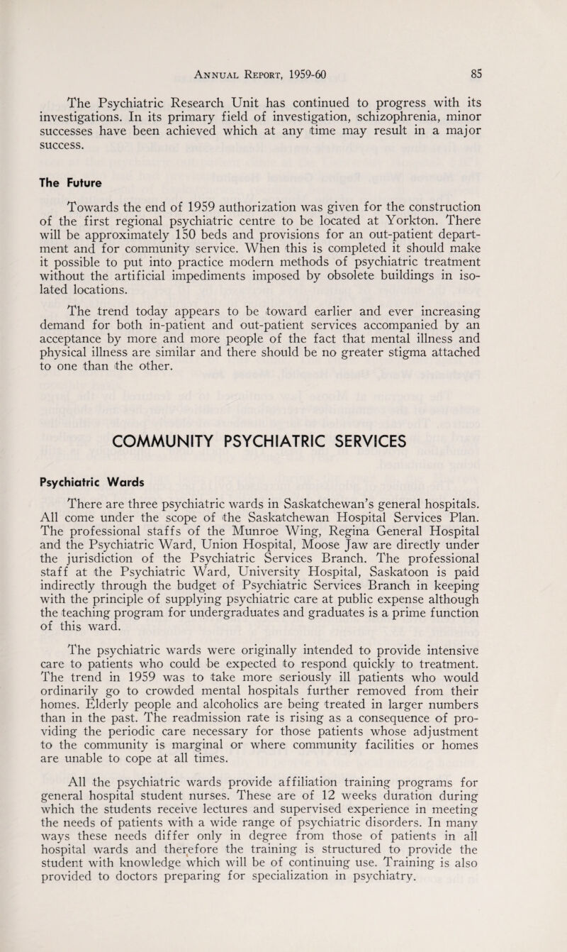 The Psychiatric Research Unit has continued to progress with its investigations. In its primary field of investigation, schizophrenia, minor successes have been achieved which at any time may result in a major success. The Future Towards the end of 1959 authorization was given for the construction of the first regional psychiatric centre to be located at Yorkton. There will be approximately 150 beds and provisions for an out-patient depart¬ ment and for community service. When this is completed it should make it possible to put into practice modern methods of psychiatric treatment without the artificial impediments imposed by obsolete buildings in iso¬ lated locations. The trend today appears to be toward earlier and ever increasing demand for both in-patient and out-patient services accompanied by an acceptance by more and more people of the fact that mental illness and physical illness are similar and there should be no greater stigma attached to one than the other. COMMUNITY PSYCHIATRIC SERVICES Psychiatric Wards There are three psychiatric wards in Saskatchewan’s general hospitals. All come under the scope of the Saskatchewan Hospital Services Plan. The professional staffs of the Munroe Wing, Regina General Hospital and the Psychiatric Ward, Union Hospital, Moose Jaw are directly under the jurisdiction of the Psychiatric Services Branch. The professional staff at the Psychiatric Ward, University Hospital, Saskatoon is paid indirectly through the budget of Psychiatric Services Branch in keeping with the principle of supplying psychiatric care at public expense although the teaching program for undergraduates and graduates is a prime function of this ward. The psychiatric wards were originally intended to provide intensive care to patients who could be expected to respond quickly to treatment. The trend in 1959 was to take more seriously ill patients who would ordinarily go to crowded mental hospitals further removed from their homes. Elderly people and alcoholics are being treated in larger numbers than in the past. The readmission rate is rising as a consequence of pro¬ viding the periodic care necessary for those patients whose adjustment to the community is marginal or where community facilities or homes are unable to cope at all times. All the psychiatric wards provide affiliation training programs for general hospital student nurses. These are of 12 weeks duration during which the students receive lectures and supervised experience in meeting the needs of patients with a wide range of psychiatric disorders. In many ways these needs differ only in degree from those of patients in all hospital wards and therefore the training is structured to provide the student with knowledge which will be of continuing use. Training is also provided to doctors preparing for specialization in psychiatry.