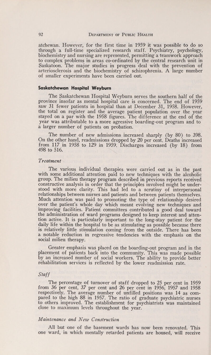 atchewan. However, for the first time in 1959 it was possible to do so through a full-time specialized research staff. Psychiatry, psychology, biochemistry and nursing are represented, permitting a teamwork approach to complex problems in areas co-ordinated by the central research unit in Saskatoon. The major studies in progress deal with the prevention of arteriosclerosis and the biochemistry of schizophrenia. A large number of smaller experiments have been carried out. Saskatchewan Hospital Weyburn The Saskatchewan Hospital Weyburn serves the southern half of the province insofar as mental hospital care is concerned. The end of 1959 saw 31 fewer patients in hospital than at December 31, 1958. However, -the total on register and the average patient population over the year stayed on a par with the 1958 figures. The difference at the end of the year was attributable to a more agressive boarding-out program and to a larger number of patients on probation. The number of new admissions increased sharply (by 80) to 398. On the other hand, readmissions dropped by 20 per cent. Deaths increased from 117 in 1958 to 129 in 1959. Discharges increased (by 18) from 498 to 516. T reatment The various individual therapies were carried out as in -the past with some additional attention paid to new techniques with the alcoholic group. The milieu therapy program described in previous reports received constructive analysis in order that the principles involved might be under¬ stood with more clarity. This had led to a scrutiny of interpersonal relationships between nurses and patients and between patients themselves. Much attention was paid to promoting the type of relationship desired over the patient’s whole day which meant evolving new techniques and improving facilities. Patient committees contributed a good deal toward the administration of ward programs designed to keep interest and atten¬ tion active. It is particularly important to the long-stay patient for the daily life within the hospital to be as stimulating as possible because there is relatively little stimulation coming from the outside. There has been a notable reduction in regressive tendencies with the emphasis on the social milieu therapy. Greater emphasis was placed on the boarding-out program and in the placement of patients back into the community. This was made possible by an increased number of social workers. The ability to provide better rehabilitation services is reflected by the lower readmission rate. Staff The percentage of turnover of staff dropped to 25 per cent in 1959 from 36 per cent, 37 per cent and 26 per cent in 1956, 1957 and 1958 respectively. The average number of unfilled positions was 14 as com¬ pared to the high 88 in 1957. The ratio of graduate psychiatric nurses to others improved. The establishment for psychiatrists was maintained close to maximum levels throughout the year. Maintenance and New Construction All but one of the basement wards has now been renovated. This one ward, in which mentally retarded patients are housed, will receive
