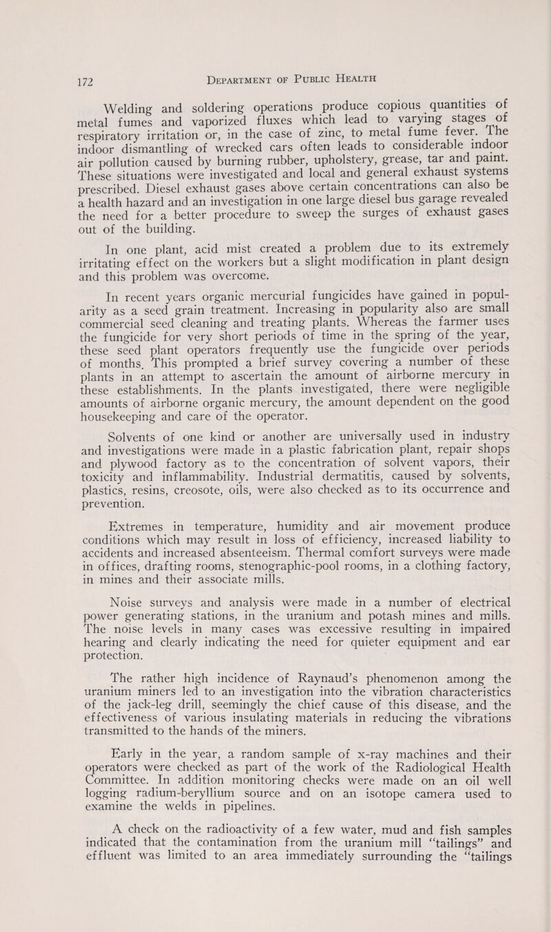 Welding and soldering operations produce copious quantities of metal fumes and vaporized fluxes which lead to varying stages of respiratory irritation or, in the case of zinc, to metal fume fever. The indoor dismantling of wrecked cars often leads to considerable indoor air pollution caused by burning rubber, upholstery, grease, tar and paint. These situations were investigated and local and general exhaust systems prescribed. Diesel exhaust gases above certain concentrations can also be a health hazard and an investigation in one large diesel bus garage revealed the need for a better procedure to sweep the surges of exhaust gases out of the building. In one plant, acid mist created a problem due to. its extremely irritating effect on the workers but a slight modification in plant design and this problem was overcome. In recent years organic mercurial fungicides have gained in popul¬ arity as a seed grain treatment. Increasing in popularity also are small commercial seed cleaning and treating plants. Whereas the farmer uses the fungicide for very short periods of time in the spring of the year, these seed plant operators frequently use the fungicide over periods of months. This prompted a brief survey covering a number of these plants in an attempt to ascertain the amount of airborne mercury, in these establishments. In the plants investigated, there were negligible amounts of airborne organic mercury, the amount dependent on the good housekeeping and care of the operator. Solvents of one kind or another are universally used in industry and investigations were made in a plastic fabrication plant, repair shops and plywood factory as to the concentration of solvent vapors, their toxicity and inflammability. Industrial dermatitis, caused by solvents, plastics, resins, creosote, oils, were also checked as to its occurrence and prevention. Extremes in temperature, humidity and air movement produce conditions which may result in loss of efficiency, increased liability to accidents and increased absenteeism. Thermal comfort surveys were made in offices, drafting rooms, stenographic-pool rooms, in a clothing factory, in mines and their associate mills. Noise surveys and analysis were made in a number of electrical power generating stations, in the uranium and potash mines and mills. The noise levels in many cases was excessive resulting in impaired hearing and clearly indicating the need for quieter equipment and ear protection. The rather high incidence of Raynaud’s phenomenon among the uranium miners led to an investigation into the vibration characteristics of the jack-leg drill, seemingly the chief cause of this disease, and the effectiveness of various insulating materials in reducing the vibrations transmitted to the hands of the miners. Early in the year, a random sample of x-ray machines and their operators were checked as part of the work of the Radiological Health Committee. In addition monitoring checks were made on an oil well logging radium-beryllium source and on an isotope camera used to examine the welds in pipelines. A check on the radioactivity of a few water, mud and fish samples indicated that the contamination from the uranium mill “tailings” and effluent was limited to an area immediately surrounding the “tailings