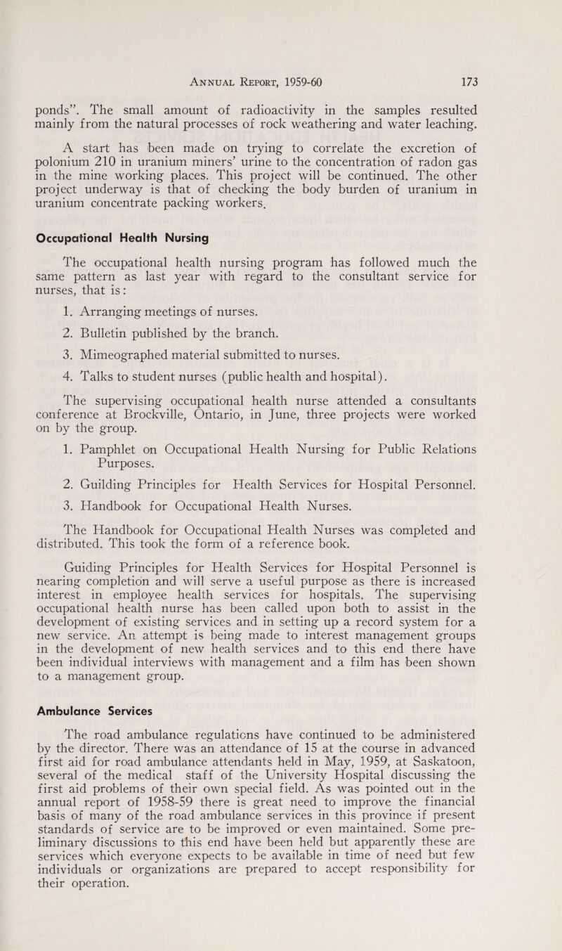 ponds’. The small amount of radioactivity in the samples resulted mainly from the natural processes of rock weathering and water leaching. A start has been made on trying to correlate the excretion of polonium 210 in uranium miners’ urine to the concentration of radon gas in the mine working places. This project will be continued. The other project underway is that of checking the body burden of uranium in uranium concentrate packing workers. Occupational Health Nursing The occupational health nursing program has followed much the same pattern as last year with regard to the consultant service for nurses, that is: 1. Arranging meetings of nurses. 2. Bulletin published by the branch. 3. Mimeographed material submitted to nurses. 4. Talks to student nurses (public health and hospital). The supervising occupational health nurse attended a consultants conference at Brockville, Ontario, in June, three projects were worked on by the group. 1. Pamphlet on Occupational Health Nursing for Public Relations Purposes. 2. Guilding Principles for Health Services for Hospital Personnel. 3. Handbook for Occupational Health Nurses. The Handbook for Occupational Health Nurses was completed and distributed. This took the form of a reference book. Guiding Principles for Health Services for Hospital Personnel is nearing completion and will serve a useful purpose as there is increased interest in employee health services for hospitals. The supervising occupational health nurse has been called upon both to assist in the development of existing services and in setting up a record system for a new service. An attempt is being made to interest management groups in the development of new health services and to this end there have been individual interviews with management and a film has been shown to a management group. Ambulance Services The road ambulance regulations have continued to be administered by the director. There was an attendance of 15 at the course in advanced first aid for road ambulance attendants held in May, 1959, at Saskatoon, several of the medical staff of the University Hospital discussing the first aid problems of their own special field. As was pointed out in the annual report of 1958-59 there is great need to improve the financial basis of many of the road ambulance services in this province if present standards of service are to be improved or even maintained. Some pre¬ liminary discussions to this end have been held but apparently these are services which everyone expects to be available in time of need but few individuals or organizations are prepared to accept responsibility for their operation.