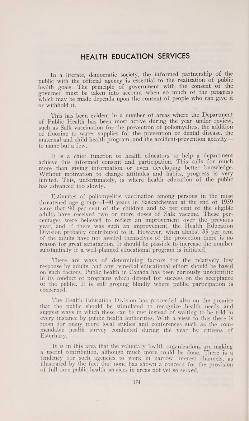 HEALTH EDUCATION SERVICES In a literate, democratic society, the informed partnership of the public with the official agency is essential to the realization of public health goals. The principle of government with the consent of the governed must be taken into account when so much of the progress which may be made depends upon the consent of people who can give it or withhold it. This has been evident in a number of areas where the Department of Public Health has been most active during the year under review, such as Salk vaccination for the prevention of poliomyelitis, the addition of fluorine to water supplies for the prevention of dental disease, the maternal and child health program, and the accident-prevention activity— to name but a few. It is a chief function of health educators to help a department achieve this informed consent and participation. This calls for much more than giving information or even developing better knowledge. Without motivation to change attitudes and habits, progress is very limited. This, unfortunately, is where health education of the public has advanced too slowly. Estimates of poliomyelitis vaccination among persons in the most threatened age group—1-40 years in Saskatchewan at the end of 1959 were that 90 per cent of the children and 63 per cent of the eligible adults have received two- or more doses of Salk vaccine. These per¬ centages were believed to reflect an improvement over the previous year, and if there was such an improvement, the Health Education Division probably contributed to it. However, when almost 35 per cent of the adults have not availed themselves of the protection there is no reason for great satisfaction. It should be possible to increase the number substantially if a well-planned educational program is initiated. There are ways of determining factors for the relatively low response by adults, and any remedial educational effort should be based on such factors. Public health in Canada has been curiously unscientific in its conduct of programs which depend for success on the acceptance of the public. It is still groping blindly where public participation is concerned. The Health Education Division has proceeded also on the premise that the public should be stimulated to recognize health needs and suggest ways in which these can be met instead of waiting to be told in every instance by public health authorities. With a view to this there is room for many more local studies and conferences such as the com¬ mendable health survey conducted during the year by citizens of Esterhazy. It is in this area that the voluntary health organizations are making a useful contribution, although much more could be done. There is a tendency for such agencies to work in narrow interest channels, as illustrated by the fact that none has shown a concern for the provision of full-time public health services in areas not yet so served.