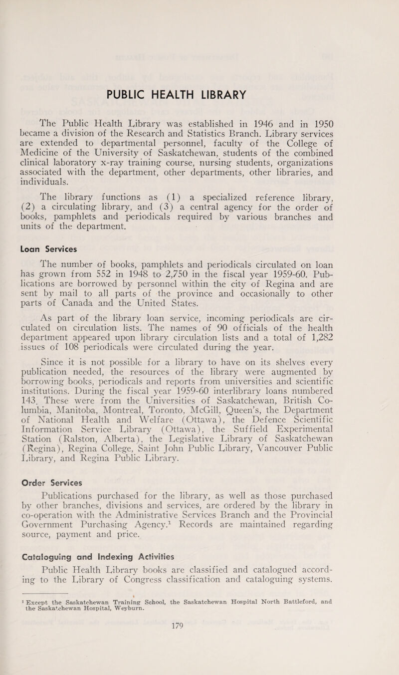 PUBLIC HEALTH LIBRARY The Public Health Library was established in 1946 and in 1950 became a division of the Research and Statistics Branch. Library services are extended to departmental personnel, faculty of the College of Medicine of the University of Saskatchewan, students of the combined clinical laboratory x-ray training course, nursing students, organizations associated with the department, other departments, other libraries, and individuals. The library functions as (1) a specialized reference library, (2) a circulating library, and (3) a central agency for the order of books, pamphlets and periodicals required by various branches and units of the department. Loan Services The number of books, pamphlets and periodicals circulated on loan has grown from 552 in 1948 to 2,750 in the fiscal year 1959-60. Pub¬ lications are borrowed by personnel within the city of Regina and are sent by mail to all parts of the province and occasionally to other parts of Canada and the United States. As part of the library loan service, incoming periodicals are cir¬ culated on circulation lists. The names of 90 officials of the health department appeared upon library circulation lists and a total of 1,282 issues of 108 periodicals were circulated during the year. Since it is not possible for a library to have on its shelves every publication needed, the resources of the library were augmented by borrowing books, periodicals and reports from universities and scientific institutions. During the fiscal year 1959-60 interlibrary loans numbered 143. These were from the LTniversities of Saskatchewan, British Co¬ lumbia, Manitoba, Montreal, Toronto, McGill, Queen’s, the Department of National Health and Welfare (Ottawa), the Defence Scientific Information Service Library (Ottawa), the Suf field Experimental Station (Ralston, Alberta), the Legislative Library of Saskatchewan (Regina), Regina College, Saint John Public Library, Vancouver Public Library, and Regina Public Library. Order Services Publications purchased for the library, as well as those purchased by other branches, divisions and services, are ordered by the library in co-operation with the Administrative Services Branch and the Provincial Government Purchasing Agency.1 Records are maintained regarding source, payment and price. Cataloguing and Indexing Activities Public Health Library books are classified and catalogued accord¬ ing to the Library of Congress classification and cataloguing systems. 3 Except the Saskatchewan Training School, the Saskatchewan Hospital North Battleford, and the Saskatchewan Hospital, Weyburn.