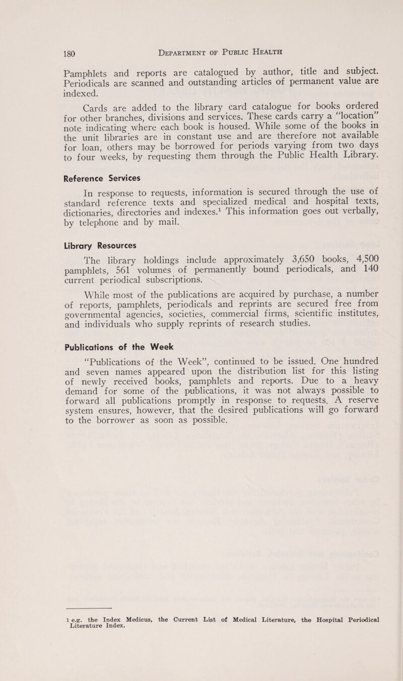 Pamphlets and reports are catalogued by author, title and subject. Periodicals are scanned and outstanding articles of permanent value are indexed. Cards are added to the library card catalogue for books ordered for other branches, divisions and services. These cards carry a location note indicating where each book is housed. While some of the books in the unit libraries are in constant use and are therefore not available for loan, others may be borrowed for periods varying from two days to four weeks, by requesting them through the Public Health Library. Reference Services In response to requests, information is secured through the use of standard reference texts and specialized medical and hospital texts, dictionaries, directories and indexes.1 This information goes out verbally, by telephone and by mail. Library Resources The library holdings include approximately 3,650 books, 4,500 pamphlets, 561 volumes of permanently bound periodicals, and 140 current periodical subscriptions. While most of the publications are acquired by purchase, a number of reports, pamphlets, periodicals and reprints are secured free from governmental agencies, societies, commercial firms, scientific institutes, and individuals who supply reprints of research studies. Publications of the Week “Publications of the Week”, continued to be issued. One hundred and seven names appeared upon the distribution list for this listing of newly received books, pamphlets and reports. Due to a heavy demand for some of the publications, it was not always possible to forward all publications promptly in response to requests. A reserve system ensures, however, that the desired publications will go forward to the borrower as soon as possible. l e.g. the Index Medicus, the Current List of Medical Literature, the Hospital Periodical Literature Index.