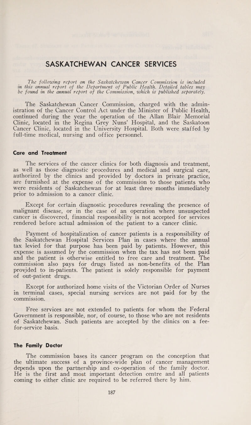 SASKATCHEWAN CANCER SERVICES The following report on the Saskatchewan Cancer Commission is included in this annual report of the Department of Public Health. Detailed tables may be found in the annual report of the Commission, which is published separately. The Saskatchewan Cancer Commission, charged with the admin¬ istration of the Cancer Control Act under the Minister of Public Health, continued during the year the operation of the Allan Blair Memorial Clinic, located in the Regina Grey Nuns’ Hospital, and the Saskatoon Cancer Clinic, located in the University Hospital. Both were staffed by full-time medical, nursing and office personnel. Care and Treatment The services of the cancer clinics for both diagnosis and treatment, as well as those diagnostic procedures and medical and surgical care, authorized by the clinics and provided by doctors in private practice, are furnished at the expense of the commission to those patients who were residents of Saskatchewan for at least three months immediately prior to admission to a cancer clinic. Except for certain diagnostic procedures revealing the presence of malignant disease, or in the case of an operation where unsuspected cancer is discovered, financial responsibility is not accepted for services rendered before actual admission of the patient to a cancer clinic. Payment of hospitalization of cancer patients is a responsibility of the Saskatchewan Hospital Services Plan in cases where the annual tax levied for that purpose has been paid by patients. However, this expense is assumed by the commission when the tax has not been paid and the patient is otherwise entitled to free care and treatment. The commission also pays for drugs listed as non-benefits of the Plan provided to in-patients. The patient is solely responsible for payment of out-patient drugs. Except for authorized home visits of the Victorian Order of Nurses in terminal cases, special nursing services are not paid for by the commission. Free services are not extended to patients for whom the Federal Government is responsible, nor, of course, to those who are not residents of Saskatchewan. Such patients are accepted by the clinics on a fee- for-service basis. The Family Doctor The commission bases its cancer program on the conception that the ultimate success of a province-wide plan of cancer management depends upon the partnership and co-operation of the family doctor. He is the first and most important detection centre and all patients coming to either clinic are required to be referred there by him.