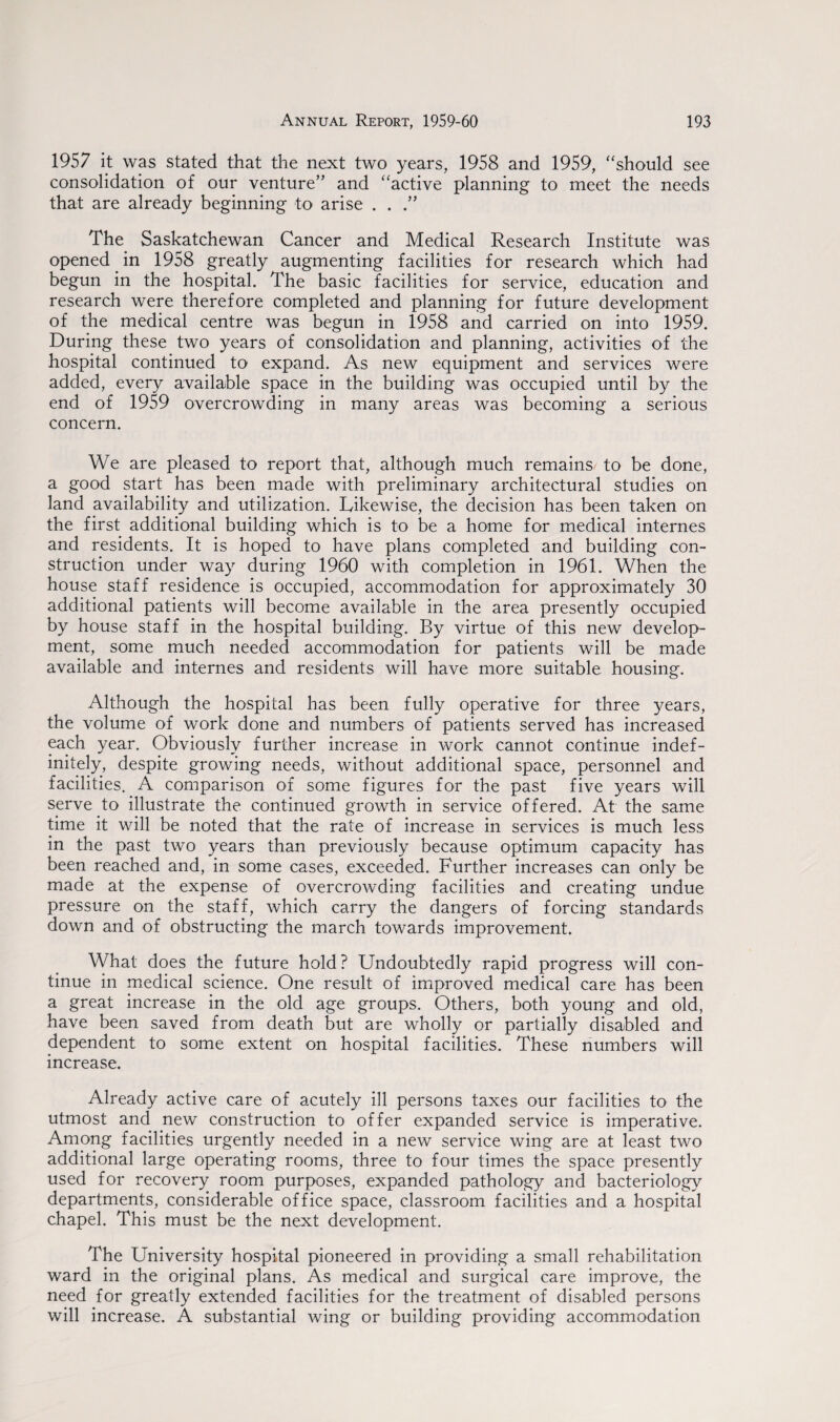 1957 it was stated that the next two years, 1958 and 1959, “should see consolidation of our venture” and “active planning to meet the needs that are already beginning to arise . . The Saskatchewan Cancer and Medical Research Institute was opened in 1958 greatly augmenting facilities for research which had begun in the hospital. The basic facilities for service, education and research were therefore completed and planning for future development of the medical centre was begun in 1958 and carried on into 1959. During these two years of consolidation and planning, activities of the hospital continued to expand. As new equipment and services were added, every available space in the building was occupied until by the end of 1959 overcrowding in many areas was becoming a serious concern. We are pleased to report that, although much remains to be done, a good start has been made with preliminary architectural studies on land availability and utilization. Likewise, the decision has been taken on the first additional building which is to be a home for medical internes and residents. It is hoped to have plans completed and building con¬ struction under way during 1960 with completion in 1961. When the house staff residence is occupied, accommodation for approximately 30 additional patients will become available in the area presently occupied by house staff in the hospital building. By virtue of this new develop¬ ment, some much needed accommodation for patients will be made available and internes and residents will have more suitable housing. Although the hospital has been fully operative for three years, the volume of work done and numbers of patients served has increased each year. Obviously further increase in work cannot continue indef¬ initely, despite growing needs, without additional space, personnel and facilities. A comparison of some figures for the past five years will serve to illustrate the continued growth in service offered. At the same time it will be noted that the rate of increase in services is much less in the past two years than previously because optimum capacity has been reached and, in some cases, exceeded. Further increases can only be made at the expense of overcrowding facilities and creating undue pressure on the staff, which carry the dangers of forcing standards down and of obstructing the march towards improvement. What does the future hold? Undoubtedly rapid progress will con¬ tinue in medical science. One result of improved medical care has been a great increase in the old age groups. Others, both young and old, have been saved from death but are wholly or partially disabled and dependent to some extent on hospital facilities. These numbers will increase. Already active care of acutely ill persons taxes our facilities to the utmost and new construction to offer expanded service is imperative. Among facilities urgently needed in a new service wing are at least two additional large operating rooms, three to four times the space presently used for recovery room purposes, expanded pathology and bacteriology departments, considerable office space, classroom facilities and a hospital chapel. This must be the next development. The University hospital pioneered in providing a small rehabilitation ward in the original plans. As medical and surgical care improve, the need for greatly extended facilities for the treatment of disabled persons will increase. A substantial wing or building providing accommodation