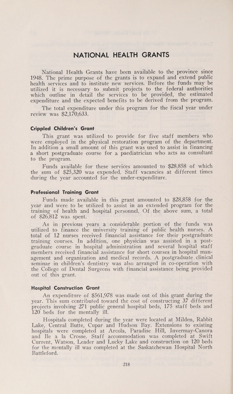 NATIONAL HEALTH GRANTS National Health Grants have been available to the province since 1948. The prime purpose of the grants is to expand and extend public health services and to institute new services. Before the funds may be utilized it is necessary to submit projects to the federal authorities which outline in detail the services to be provided, the estimated expenditure and the expected benefits to be derived from the program. The total expenditure under this program for the fiscal year under review was $2,170,633. Crippled Children’s Grant This grant was utilized to provide for five staff members who were employed in the physical restoration program of the department. In addition a small amount of this grant was used to assist in financing a short postgraduate course for a paediatrician who' acts as consultant tO' the program. Funds available for these services amounted to $28,858 of which the sum of $25,320 was expended. Staff vacancies at different times during the year accounted for the under-expenditure. Professional Training Grant Funds made available in this grant amounted to $28,858 for the year and were to be utilized to assist in an extended program for the training of health and hospital personnel. Of the above sum, a total of $26,812 was spent. As in previous years a considerable portion of the funds was utilized to finance the university training of public health nurses. A total of 12 nurses received financial assistance for their postgraduate training courses. In addition, one physician was assisted in a post¬ graduate course in hospital administration and several hospital staff members received financial assistance for short courses in hospital man¬ agement and organization and medical records. A postgraduate clinical seminar in children’s dentistry was also arranged in co-operation with the College of Dental Surgeons with financial assistance being provided out of this grant. Hospital Construction Grant An expenditure of $561,978 was made out of this grant during the year. This sum contributed toward the cost of constructing 37 different projects involving 271 public general hospital beds, 175 staff beds and 120 beds for the mentally ill. Hospitals completed during the year were located at Milden, Rabbit Lake, Central Butte, Cupar and Hudson Bay. Extensions to existing hospitals were completed at Areola, Paradise Hill, Invermay-Canora and lie a la Crosse. Staff accommodation was completed at Swift Current, Watson, Leader and Lucky Lake and construction on 120 beds for the mentally ill was completed at the Saskatchewan Hospital North Battleford.