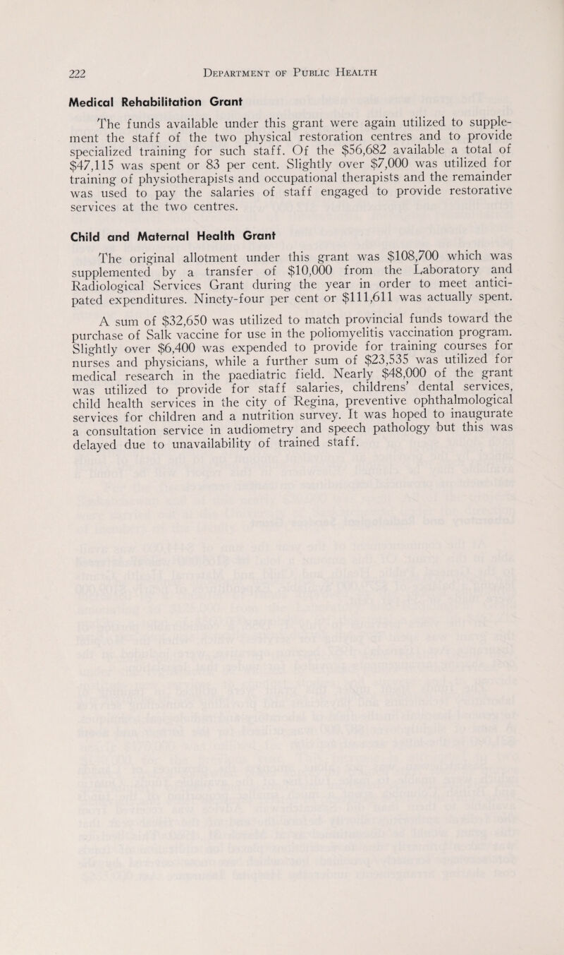 Medical Rehabilitation Grant The funds available under this grant were again utilized to supple¬ ment the staff of the two physical restoration centres and to provide specialized training for such staff. Of the $56,682 available a total of $47,115 was spent or 83 per cent. Slightly over $7,000 was utilized for training of physiotherapists and occupational therapists and the remainder was used to pay the salaries of staff engaged to provide restorative services at the two centres. Child and Maternal Health Grant The original allotment under this grant was $108,700 which was supplemented by a transfer of $10,000 from the Laboratory and Radiological Services Grant during the year in order to meet antici¬ pated expenditures. Ninety-four per cent or $111,611 was actually spent. A sum of $32,650 was utilized to match provincial funds toward the purchase of Salk vaccine for use in the poliomyelitis vaccination program. Slightly over $6,400 was expended to provide for training courses for nurses and physicians, while a further sum of $23,535 was utilized for medical research in the paediatric field. Nearly $48,000 of the grant was utilized to1 provide for staff salaries, childrens dental services, child health services in the city of Regina, preventive ophthalmological services for children and a nutrition survey. It was hoped to inaugurate a consultation service in audiometry and speech pathology but this was delayed due to unavailability of trained staff.