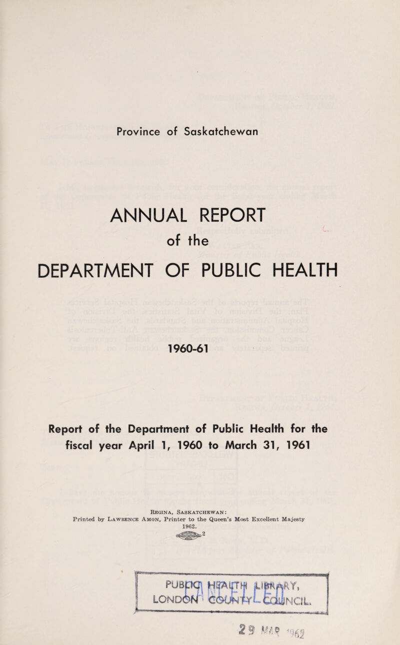 Province of Saskatchewan ANNUAL REPORT of the DEPARTMENT OF PUBLIC HEALTH 1960-61 Report of the Department of Public Health for the fiscal year April 1, 1960 to March 31 f 1961 Regina, Saskatchewan: Printed by Lawrence Amon, Printer to the Queen’s Most Excellent Majesty 1962. 2 PUBpCJ; lond6n a *•— PPfP- PYL-tOlilNCIL