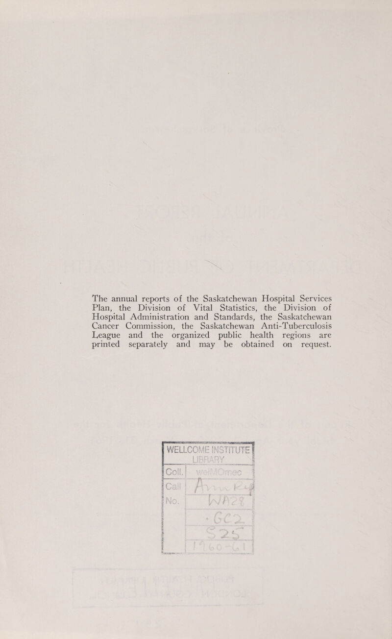 The annual reports of the Saskatchewan Hospital Services Plan, the Division of Vital Statistics, the Division of Hospital Administration and Standards, the Saskatchewan Cancer Commission, the Saskatchewan Anti-Tuberculosis League and the organized public health regions are printed separately and may be obtained on request. WELLCOME INSTITUTE \ ; n. > •