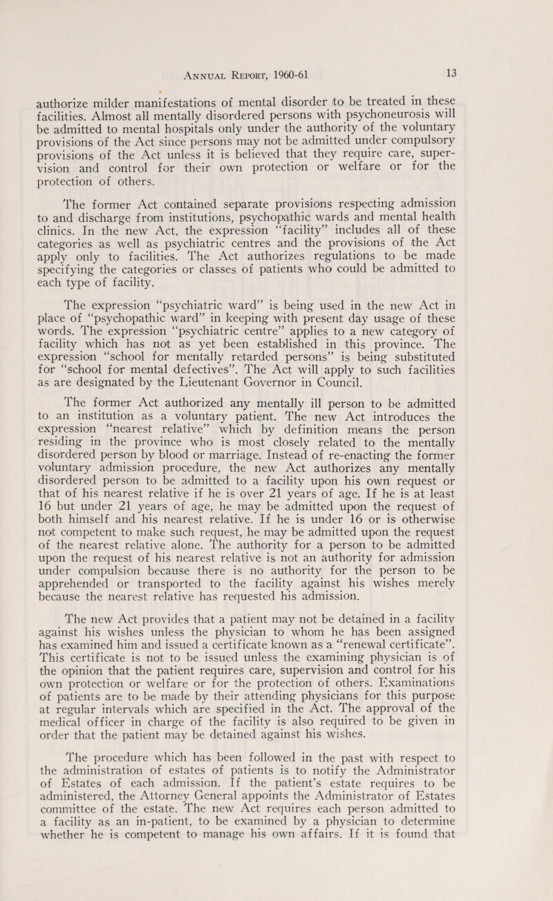 authorize milder manifestations of mental disorder to be treated in these facilities. Almost all mentally disordered persons with psychoneurosis will be admitted to mental hospitals only under the authority of the voluntary provisions of the Act since persons may not be admitted under compulsory provisions of the Act unless it is believed that they require care, super¬ vision and control for their own protection or welfare or for the protection of others. The former Act contained separate provisions respecting admission to and discharge from institutions, psychopathic wards and mental health clinics. In the new Act, the expression ‘'facility” includes all of these categories as well as psychiatric centres and the provisions of the Act apply only to facilities. The Act authorizes regulations to be made specifying the categories or classes of patients who could be admitted to each type of facility. The expression psychiatric ward” is being used in the new Act in place of psychopathic ward” in keeping with present day usage of these words. The expression psychiatric centre” applies to a new category of facility which has not as yet been established in this province. The expression school for mentally retarded persons” is being substituted for school for mental defectives”. The Act will apply to such facilities as are designated by the Lieutenant Governor in Council. The former Act authorized any mentally ill person to be admitted to an institution as a voluntary patient. The new Act introduces the expression nearest relative” which by definition means the person residing in the province who is most closely related to the mentally disordered person by blood or marriage. Instead of re-enacting the former voluntary admission procedure, the new Act authorizes any mentally disordered person to be admitted to a facility upon his own request or that of his nearest relative if he is over 21 years of age. If he is at least 16 but under 21 years of age, he may be admitted upon the request of both himself and his nearest relative. If he is under 16 or is otherwise not competent to make such request, he may be admitted upon the request of the nearest relative alone. The authority for a person to be admitted upon the request of his nearest relative is not an authority for admission under compulsion because there is no authority for the person to be apprehended or transported to the facility against his wishes merely because the nearest relative has requested his admission. The new Act provides that a patient may not be detained in a facility against his wishes unless the physician to whom he has been assigned has examined him and issued a certificate known as a renewal certificate”. This certificate is not to be issued unless the examining physician is of the opinion that the patient requires care, supervision and control for his own protection or welfare or for the protection of others. Examinations of patients are to be made by their attending physicians for this purpose at regular intervals which are specified in the Act. The approval of the medical officer in charge of the facility is also required to be given in order that the patient may be detained against his wishes. The procedure which has been followed in the past with respect to the administration of estates of patients is to notify the Administrator of Estates of each admission. If the patient’s estate requires to be administered, the Attorney General appoints the Administrator of Estates committee of the estate. The new Act requires each person admitted to a facility as an in-patient, to be examined by a physician to determine whether he is competent to manage his own affairs. If it is found that