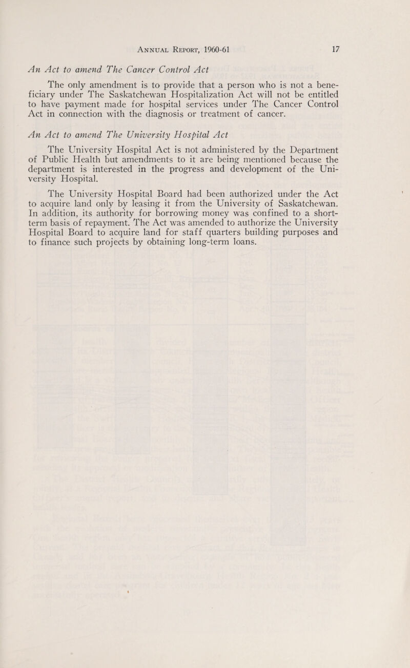 An Act to amend The Cancer Control Act The only amendment is to provide that a person who is not a bene¬ ficiary under The Saskatchewan Hospitalization Act will not be entitled to have payment made for hospital services under The Cancer Control Act in connection with the diagnosis or treatment of cancer. An Act to amend The University Hospital Act The University Hospital Act is not administered by the Department of Public Health but amendments to it are being mentioned because the department is interested in the progress and development of the Uni¬ versity Hospital. The University Hospital Board had been authorized under the Act to acquire land only by leasing it from the University of Saskatchewan. In addition, its authority for borrowing money was confined to a short¬ term basis of repayment. The Act was amended to authorize the University Hospital Board to acquire land for staff quarters building purposes and to finance such projects by obtaining long-term loans.