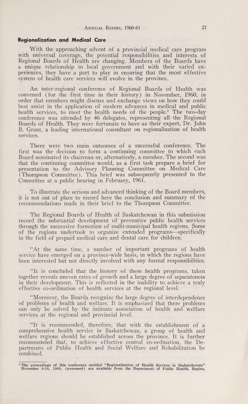 Regionalization and Medical Care With the approaching- advent of a provincial medical care program with universal coverage, the potential responsibilities and interests of Regional Boards of Health are changing. Members of the Boards have a unique relationship to local government and with their varied ex¬ periences, they have a part to play in ensuring that the most effective system of health care services will evolve in the province. An inter-regional conference of Regional Boards of Health was convened (for the first time in their history) in November, 1960, in order that members might discuss and exchange views on how they could best assist in the application of modern advances in medical and public health services, to meet the health needs of the people.1 The two-day conference was attended by 46 delegates, representing all the Regional Boards of Health. They were fortunate to have as their expert, Dr. John B. Grant, a leading international consultant on regionalization of health services. There were two main outcomes of a successful conference. The first was the decision to form a continuing committee to which each Board nominated its chairman or, alternatively, a member. The second was that the continuing committee would, as a first task prepare a brief for presentation to the Advisory Planning Committee on Medical Care (Thompson Committee). This brief was subsequently presented to the Committee at a public hearing in February, 1961. To illustrate the serious and advanced thinking of the Board members, it is not out of place to record here the conclusion and summary of the recommendations made in their brief to the Thompson Committee. The Regional Boards of Health of Saskatchewan in this submission record the substantial development of preventive public health services through the successive formation of multi-municipal health regions. Some of the regions undertook to organize extended programs—specifically in the field of prepaid medical care and dental care for children. “At the same time, a number of important programs of health service have emerged on a province-wide basis, in which the regions have been interested but not directly involved with any formal responsibilities. “It is concluded that the history of these health programs, taken together reveals uneven rates of growth and a large degree of separateness in their development. This is reflected in the inability to achieve a truly effective co-ordination of health services at the regional level. “Moreover, the Boards recognize the large degree of interdependence of problems of health and welfare. It is emphasized that these problems can only be solved by the intimate association of health and welfare services at the regional and provincial level. “It is recommended, therefore, that with the establishment of a comprehensive health service in Saskatchewan, a group of health and welfare regions should be established across the province. It is further recommended that, to achieve effective central co-ordination, the De¬ partments of Public Health and Social Welfare and Rehabilitation be combined. 1 The proceedings of this conference entitled “Regionalization of Health Services in Saskatchewan” November 9-10, 1960, (processed) are available from the Department of Public Health, Regina,