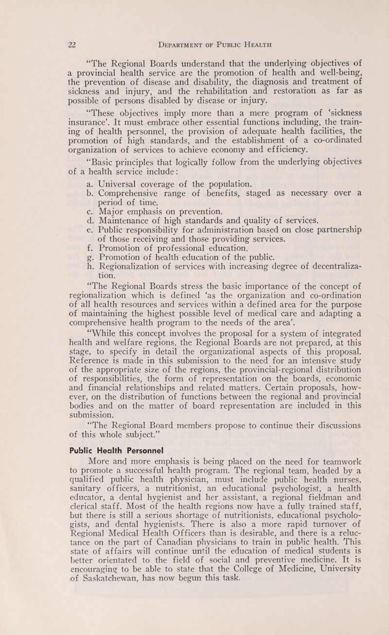 “The Regional Boards understand that the underlying objectives of a provincial health service are the promotion of health and well-being, the prevention of disease and disability, the diagnosis and treatment of sickness and injury, and the rehabilitation and restoration as far as possible of persons disabled by disease or injury. “These objectives imply more than a mere program of ‘sickness insurance’. It must embrace other essential functions including, the train¬ ing of health personnel, the provision of adequate health facilities, the promotion of high standards, and the establishment of a co-ordinated organization of services to achieve economy and efficiency. “Basic principles that logically follow from the underlying objectives of a health service include: a. Universal coverage of the population. b. Comprehensive range of benefits, staged as necessary over a period of time. c. Major emphasis on prevention. d. Maintenance of high standards and quality of services. e. Public responsibility for administration based on close partnership of those receiving and those providing services. f. Promotion of professional education. g. Promotion of health education of the public. h. Regionalization of services with increasing degree of decentraliza¬ tion, “The Regional Boards stress the basic importance of the concept of regionalization which is defined ‘as the organization and co-ordination of all health resources and services within a defined area for the purpose of maintaining the highest possible level of medical care and adapting a comprehensive health program to the needs of the area’. “While this concept involves the proposal for a system of integrated health and welfare regions, the Regional Boards are not prepared, at this stage, to specify in detail the organizational aspects of this proposal. Reference is made in this submission to the need for an intensive study of the appropriate size of the regions, the provincial-regional distribution of responsibilities, the form of representation on the boards, economic and financial relationships and related matters. Certain proposals, how¬ ever, on the distribution of functions between the regional and provincial bodies and on the matter of board representation are included in this submission. “The Regional Board members propose to continue their discussions of this whole subject.” Public Health Personnel More and more emphasis is being placed on the need for teamwork to promote a successful health program. The regional team, headed by a qualified public health physician, must include public health nurses, sanitary officers, a nutritionist, an educational psychologist, a health educator, a dental hygienist and her assistant, a regional fieldman and clerical staff. Most of the health regions now have a fully trained staff, but there is still a serious shortage of nutritionists, educational psycholo¬ gists, and dental hygienists. There is also a more rapid turnover of Regional Medical Health Officers than is desirable, and there is a reluc¬ tance on the part of Canadian physicians to train in public health. This state of affairs will continue until the education of medical students is better orientated to the field of social and preventive medicine. It is encouraging to be able to state that the College of Medicine, University of Saskatchewan, has now begun this task.